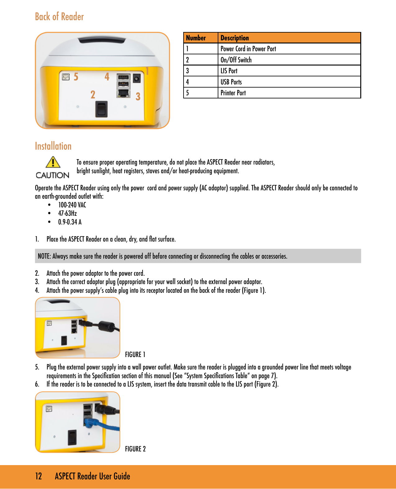 12       ASPECT Reader User GuideBack of ReaderInstallationTo ensure proper operating temperature, do not place the ASPECT Reader near radiators,bright sunlight, heat registers, stoves and/or heat-producing equipment.Operate the ASPECT Reader using only the power  cord and power supply (AC adaptor) supplied. The ASPECT Reader should only be connected to an earth-grounded outlet with:&bull;  100-240 VAC&bull;  47-63Hz&bull;  0.9-0.34 A1.  Place the ASPECT Reader on a clean, dry, and at surface.  NOTE: Always make sure the reader is powered off before connecting or disconnecting the cables or accessories. 2.  Attach the power adaptor to the power cord.3.  Attach the correct adaptor plug (appropriate for your wall socket) to the external power adaptor.4.  Attach the power supply&rsquo;s cable plug into its receptor located on the back of the reader (Figure 1). 5.  Plug the external power supply into a wall power outlet. Make sure the reader is plugged into a grounded power line that meets voltage requirements in the Specication section of this manual (See &ldquo;System Specications Table&rdquo; on page 7).6.  If the reader is to be connected to a LIS system, insert the data transmit cable to the LIS port (Figure 2).Number Description1 Power Cord in Power Port2 On/Off Switch3 LIS Port4 USB Ports5 Printer PortFIGURE 1FIGURE 234125