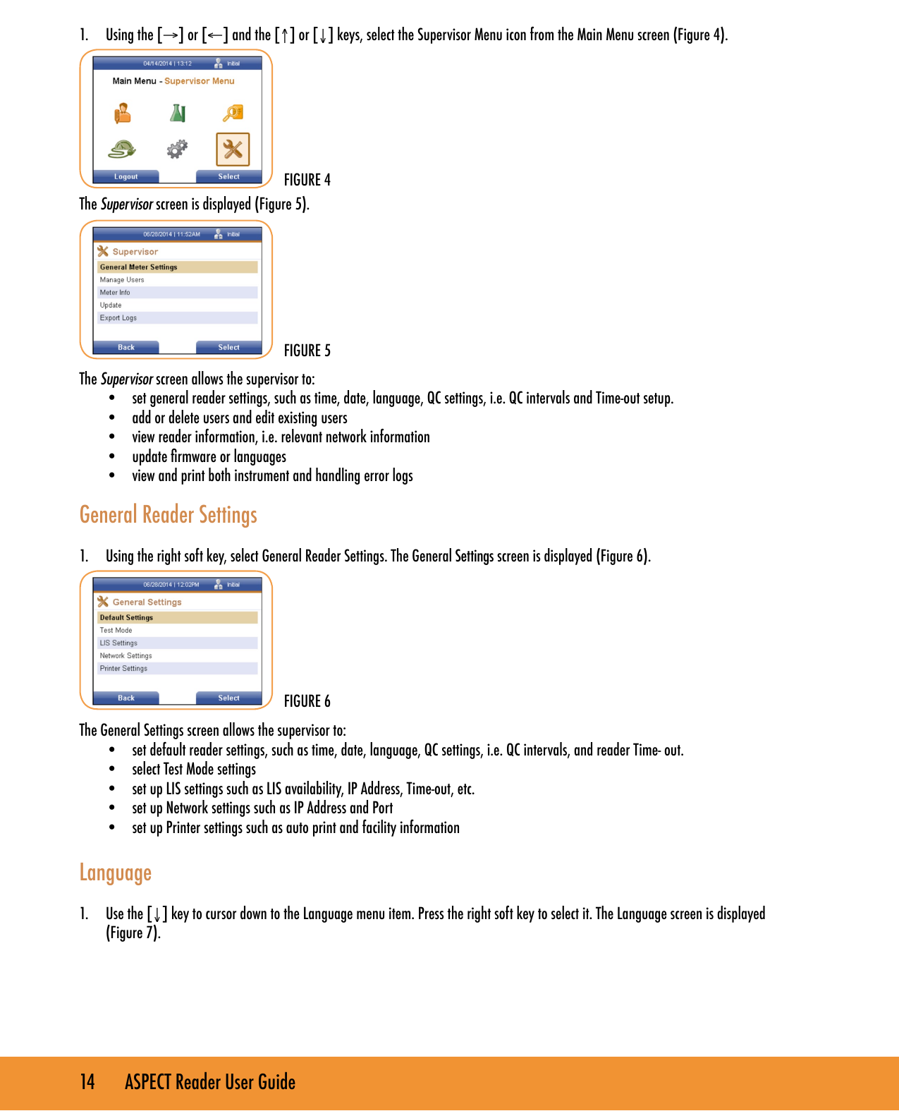 14       ASPECT Reader User Guide1.  Using the [&rarr;] or [&larr;] and the [&uarr;] or [&darr;] keys, select the Supervisor Menu icon from the Main Menu screen (Figure 4).The Supervisor screen is displayed (Figure 5). The Supervisor screen allows the supervisor to:&bull;  set general reader settings, such as time, date, language, QC settings, i.e. QC intervals and Time-out setup.&bull;  add or delete users and edit existing users&bull;  view reader information, i.e. relevant network information&bull;  update rmware or languages&bull;  view and print both instrument and handling error logs General Reader Settings1.  Using the right soft key, select General Reader Settings. The General Settings screen is displayed (Figure 6).The General Settings screen allows the supervisor to:&bull;  set default reader settings, such as time, date, language, QC settings, i.e. QC intervals, and reader Time- out.&bull;  select Test Mode settings&bull;  set up LIS settings such as LIS availability, IP Address, Time-out, etc.&bull;  set up Network settings such as IP Address and Port&bull;  set up Printer settings such as auto print and facility information Language1.  Use the [&darr;] key to cursor down to the Language menu item. Press the right soft key to select it. The Language screen is displayed  (Figure 7).FIGURE 5FIGURE 6FIGURE 4