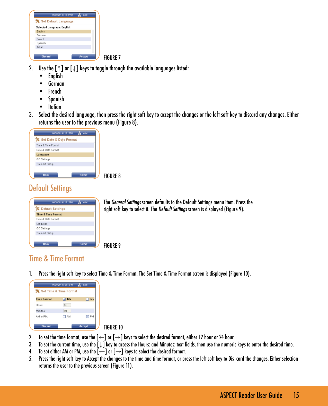 ASPECT Reader User Guide       15      2.  Use the [&uarr;] or [&darr;] keys to toggle through the available languages listed:&bull;  English&bull;  German&bull;  French&bull;  Spanish&bull;  Italian3.  Select the desired language, then press the right soft key to accept the changes or the left soft key to discard any changes. Either returns the user to the previous menu (Figure 8).        Default Settings    Time &amp; Time Format 1.  Press the right soft key to select Time &amp; Time Format. The Set Time &amp; Time Format screen is displayed (Figure 10). 2.  To set the time format, use the [&larr;] or [&rarr;] keys to select the desired format, either 12 hour or 24 hour.3.  To set the current time, use the [&darr;] key to access the Hours: and Minutes: text elds, then use the numeric keys to enter the desired time.4.  To set either AM or PM, use the [&larr;] or [&rarr;] keys to select the desired format.5.  Press the right soft key to Accept the changes to the time and time format, or press the left soft key to Dis- card the changes. Either selection returns the user to the previous screen (Figure 11).FIGURE 10FIGURE 9The General Settings screen defaults to the Default Settings menu item. Press the right soft key to select it. The Default Settings screen is displayed (Figure 9).FIGURE 7FIGURE 8