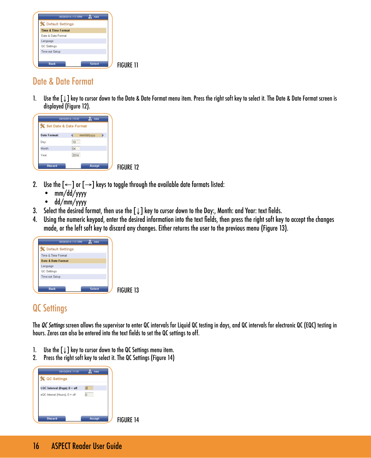 16       ASPECT Reader User Guide Date &amp; Date Format 1.  Use the [&darr;] key to cursor down to the Date &amp; Date Format menu item. Press the right soft key to select it. The Date &amp; Date Format screen is displayed (Figure 12).2.  Use the [&larr;] or [&rarr;] keys to toggle through the available date formats listed:&bull;  mm/dd/yyyy&bull;  dd/mm/yyyy3.  Select the desired format, then use the [&darr;] key to cursor down to the Day:, Month: and Year: text elds.4.  Using the numeric keypad, enter the desired information into the text elds, then press the right soft key to accept the changes made, or the left soft key to discard any changes. Either returns the user to the previous menu (Figure 13).          QC SettingsThe QC Settings screen allows the supervisor to enter QC intervals for Liquid QC testing in days, and QC intervals for electronic QC (EQC) testing in hours. Zeros can also be entered into the text elds to set the QC settings to off.1.  Use the [&darr;] key to cursor down to the QC Settings menu item.2.  Press the right soft key to select it. The QC Settings (Figure 14) FIGURE 14FIGURE 11FIGURE 12FIGURE 13