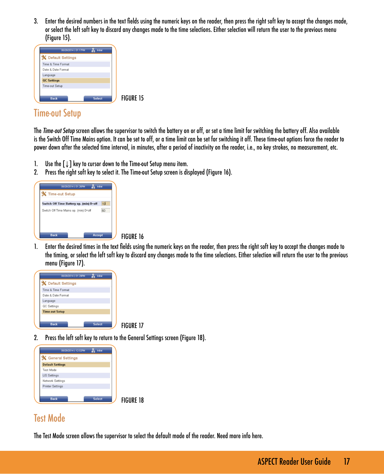 ASPECT Reader User Guide       17 3.  Enter the desired numbers in the text elds using the numeric keys on the reader, then press the right soft key to accept the changes made, or select the left soft key to discard any changes made to the time selections. Either selection will return the user to the previous menu  (Figure 15).  Time-out SetupThe Time-out Setup screen allows the supervisor to switch the battery on or off, or set a time limit for switching the battery off. Also available is the Switch Off Time Mains option. It can be set to off, or a time limit can be set for switching it off. These time-out options force the reader to power down after the selected time interval, in minutes, after a period of inactivity on the reader, i.e., no key strokes, no measurement, etc.1.  Use the [&darr;] key to cursor down to the Time-out Setup menu item.2.  Press the right soft key to select it. The Time-out Setup screen is displayed (Figure 16).       1.  Enter the desired times in the text elds using the numeric keys on the reader, then press the right soft key to accept the changes made to the timing, or select the left soft key to discard any changes made to the time selections. Either selection will return the user to the previous menu (Figure 17). 2.  Press the left soft key to return to the General Settings screen (Figure 18).         Test ModeThe Test Mode screen allows the supervisor to select the default mode of the reader. Need more info here.FIGURE 15FIGURE 16FIGURE 18FIGURE 17