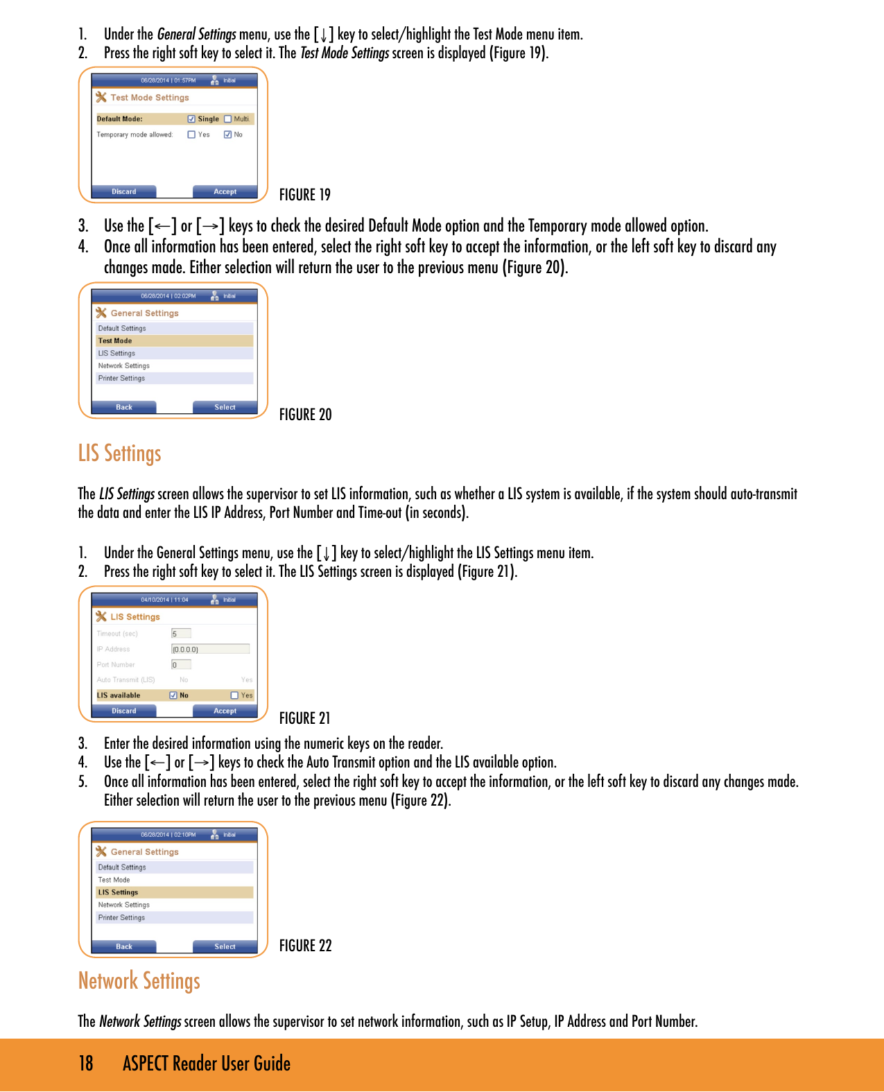 18       ASPECT Reader User Guide1.  Under the General Settings menu, use the [&darr;] key to select/highlight the Test Mode menu item.2.  Press the right soft key to select it. The Test Mode Settings screen is displayed (Figure 19). 3.  Use the [&larr;] or [&rarr;] keys to check the desired Default Mode option and the Temporary mode allowed option.4.  Once all information has been entered, select the right soft key to accept the information, or the left soft key to discard any changes made. Either selection will return the user to the previous menu (Figure 20).     LIS SettingsThe LIS Settings screen allows the supervisor to set LIS information, such as whether a LIS system is available, if the system should auto-transmit the data and enter the LIS IP Address, Port Number and Time-out (in seconds).1.  Under the General Settings menu, use the [&darr;] key to select/highlight the LIS Settings menu item.2.  Press the right soft key to select it. The LIS Settings screen is displayed (Figure 21).3.  Enter the desired information using the numeric keys on the reader.4.  Use the [&larr;] or [&rarr;] keys to check the Auto Transmit option and the LIS available option.5.  Once all information has been entered, select the right soft key to accept the information, or the left soft key to discard any changes made. Either selection will return the user to the previous menu (Figure 22).  Network SettingsThe Network Settings screen allows the supervisor to set network information, such as IP Setup, IP Address and Port Number.FIGURE 19FIGURE 20FIGURE 22FIGURE 21