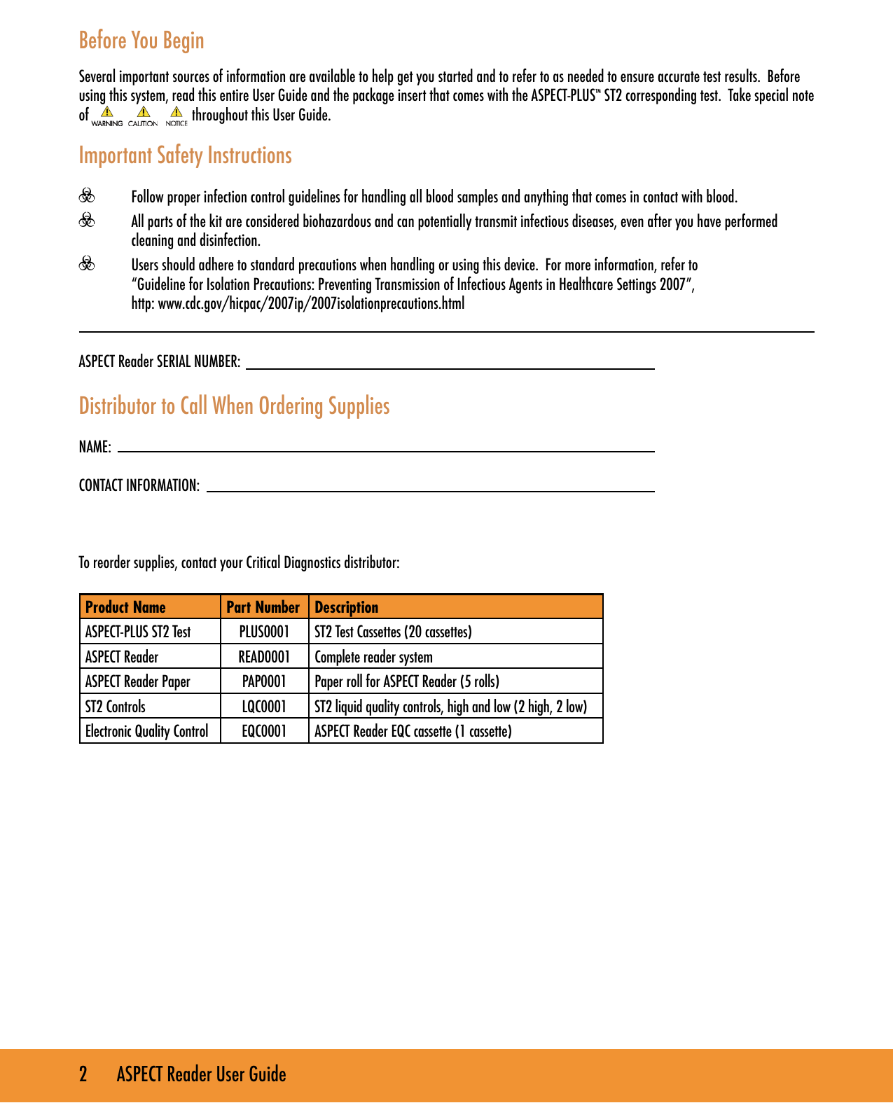 2       ASPECT Reader User GuideBefore You BeginSeveral important sources of information are available to help get you started and to refer to as needed to ensure accurate test results.  Before using this system, read this entire User Guide and the package insert that comes with the ASPECT-PLUS&trade; ST2 corresponding test.  Take special note of                               throughout this User Guide. Important Safety InstructionsF  Follow proper infection control guidelines for handling all blood samples and anything that comes in contact with blood. F   All parts of the kit are considered biohazardous and can potentially transmit infectious diseases, even after you have performed      cleaning and disinfection.F   Users should adhere to standard precautions when handling or using this device.  For more information, refer to          &ldquo;Guideline for Isolation Precautions: Preventing Transmission of Infectious Agents in Healthcare Settings 2007&rdquo;,   http: www.cdc.gov/hicpac/2007ip/2007isolationprecautions.htmlASPECT Reader SERIAL NUMBER:Distributor to Call When Ordering Supplies NAME: CONTACT INFORMATION:To reorder supplies, contact your Critical Diagnostics distributor:Product Name Part Number DescriptionASPECT-PLUS ST2 Test PLUS0001 ST2 Test Cassettes (20 cassettes)ASPECT Reader READ0001 Complete reader systemASPECT Reader Paper PAP0001 Paper roll for ASPECT Reader (5 rolls)ST2 Controls LQC0001 ST2 liquid quality controls, high and low (2 high, 2 low)Electronic Quality Control EQC0001 ASPECT Reader EQC cassette (1 cassette)