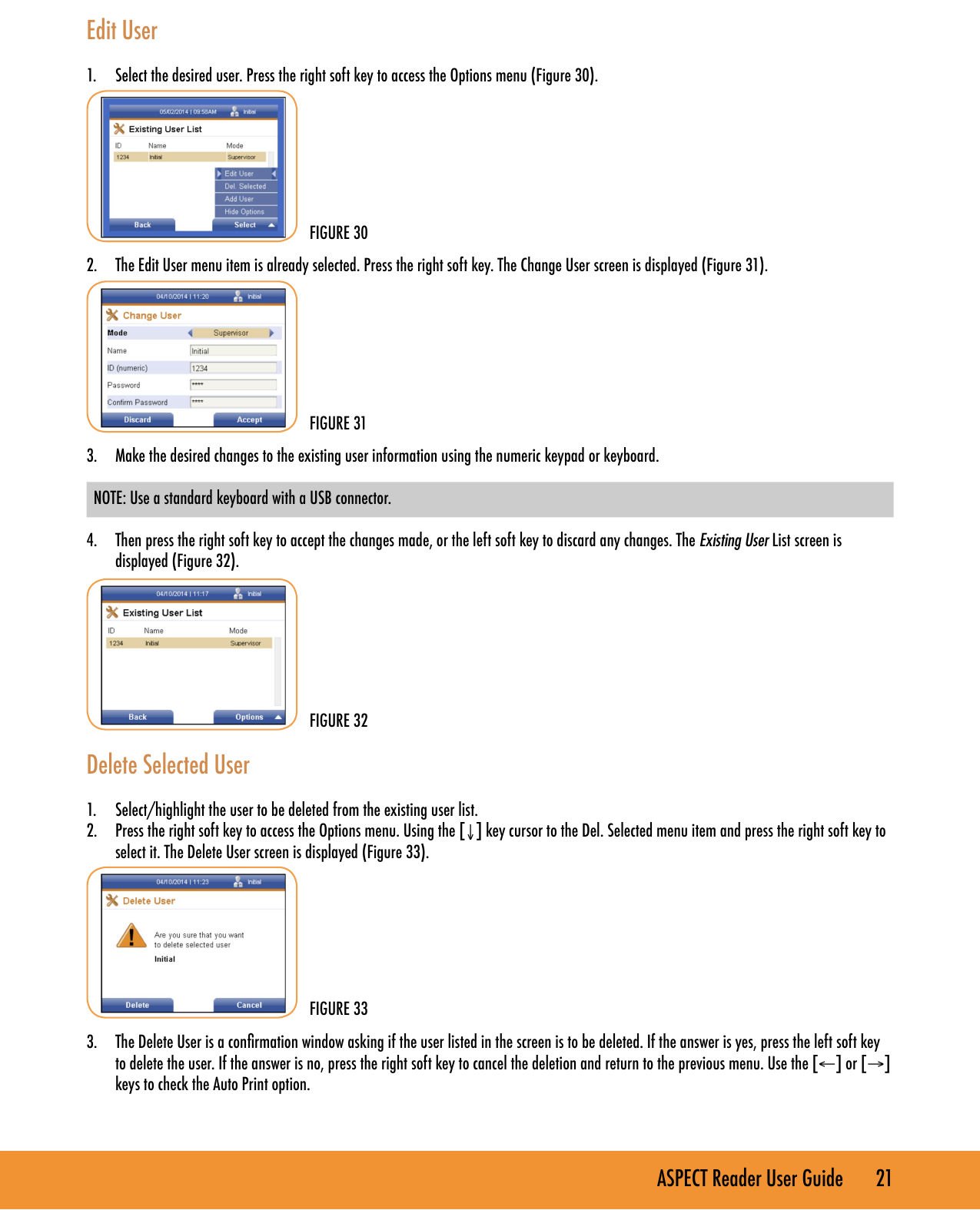 ASPECT Reader User Guide       21 Edit User1.  Select the desired user. Press the right soft key to access the Options menu (Figure 30).2.  The Edit User menu item is already selected. Press the right soft key. The Change User screen is displayed (Figure 31). 3.  Make the desired changes to the existing user information using the numeric keypad or keyboard.  NOTE: Use a standard keyboard with a USB connector. 4.  Then press the right soft key to accept the changes made, or the left soft key to discard any changes. The Existing User List screen is displayed (Figure 32).Delete Selected User1.  Select/highlight the user to be deleted from the existing user list.2.  Press the right soft key to access the Options menu. Using the [&darr;] key cursor to the Del. Selected menu item and press the right soft key to select it. The Delete User screen is displayed (Figure 33).3.  The Delete User is a conrmation window asking if the user listed in the screen is to be deleted. If the answer is yes, press the left soft key to delete the user. If the answer is no, press the right soft key to cancel the deletion and return to the previous menu. Use the [&larr;] or [&rarr;] keys to check the Auto Print option.FIGURE 30FIGURE 31FIGURE 32FIGURE 33