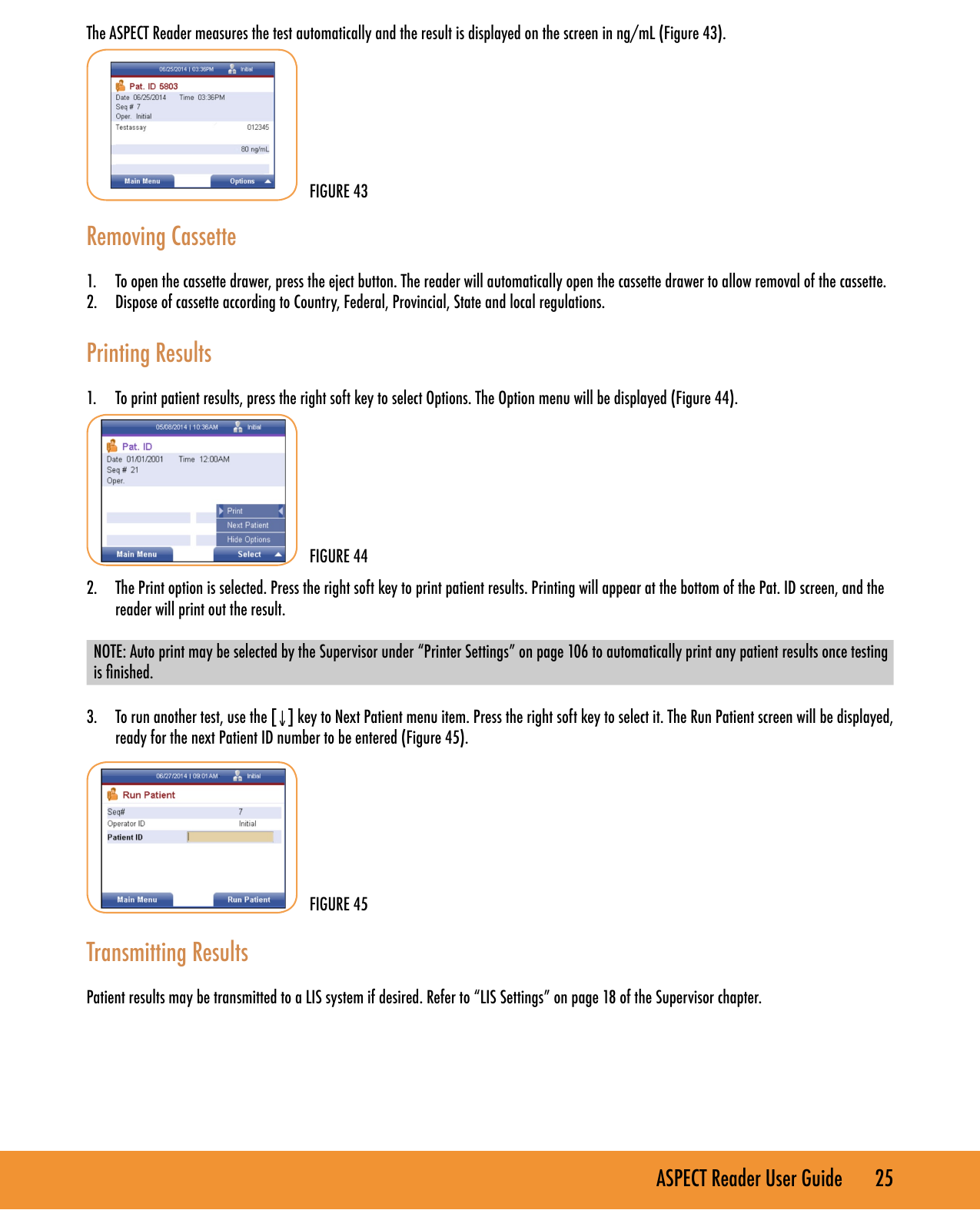 ASPECT Reader User Guide       25 The ASPECT Reader measures the test automatically and the result is displayed on the screen in ng/mL (Figure 43).Removing Cassette1.  To open the cassette drawer, press the eject button. The reader will automatically open the cassette drawer to allow removal of the cassette.2.  Dispose of cassette according to Country, Federal, Provincial, State and local regulations. Printing Results1.  To print patient results, press the right soft key to select Options. The Option menu will be displayed (Figure 44).2.  The Print option is selected. Press the right soft key to print patient results. Printing will appear at the bottom of the Pat. ID screen, and the reader will print out the result.NOTE: Auto print may be selected by the Supervisor under &ldquo;Printer Settings&rdquo; on page 106 to automatically print any patient results once testing is nished.3.  To run another test, use the [&darr;] key to Next Patient menu item. Press the right soft key to select it. The Run Patient screen will be displayed, ready for the next Patient ID number to be entered (Figure 45). Transmitting ResultsPatient results may be transmitted to a LIS system if desired. Refer to &ldquo;LIS Settings&rdquo; on page 18 of the Supervisor chapter. FIGURE 43FIGURE 44FIGURE 45