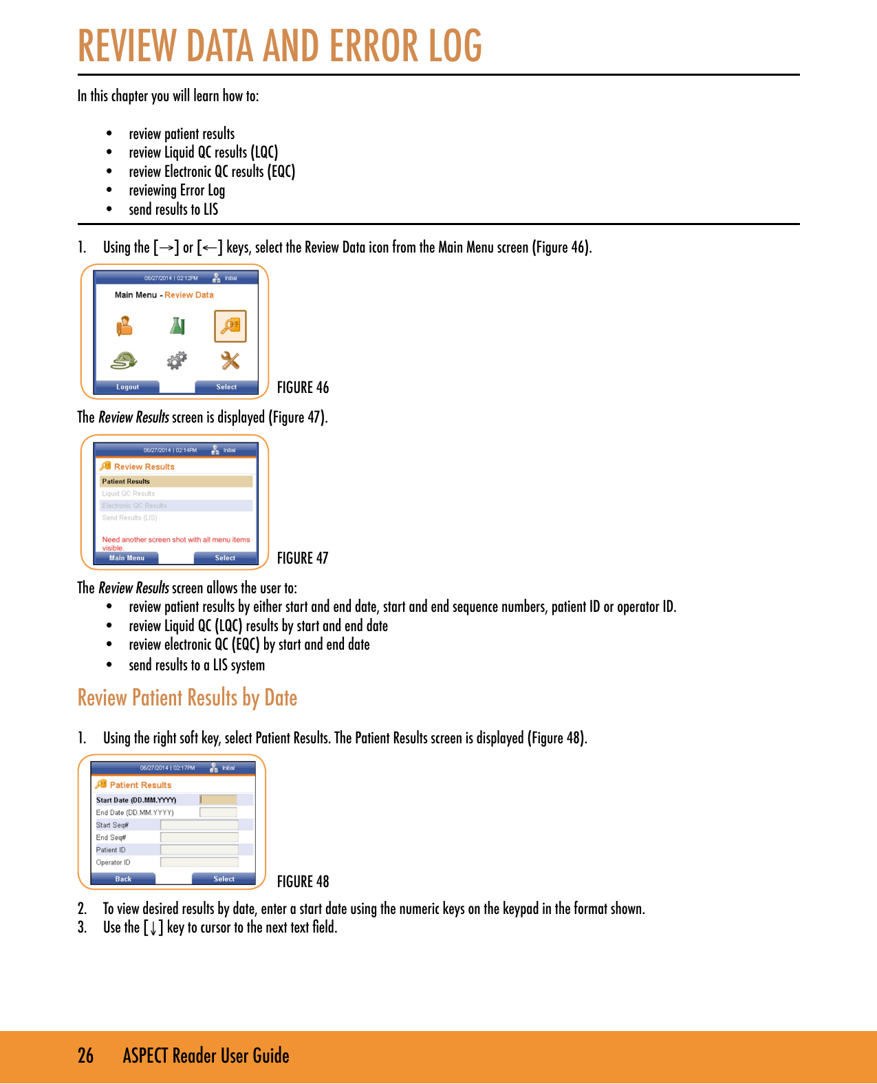 26       ASPECT Reader User GuideREVIEW DATA AND ERROR LOGIn this chapter you will learn how to: &bull;  review patient results &bull;  review Liquid QC results (LQC)&bull;  review Electronic QC results (EQC) &bull;  reviewing Error Log&bull;  send results to LIS1.  Using the [&rarr;] or [&larr;] keys, select the Review Data icon from the Main Menu screen (Figure 46).The Review Results screen is displayed (Figure 47).The Review Results screen allows the user to:&bull;  review patient results by either start and end date, start and end sequence numbers, patient ID or operator ID.&bull;  review Liquid QC (LQC) results by start and end date&bull;  review electronic QC (EQC) by start and end date&bull;  send results to a LIS systemReview Patient Results by Date1.  Using the right soft key, select Patient Results. The Patient Results screen is displayed (Figure 48).2.  To view desired results by date, enter a start date using the numeric keys on the keypad in the format shown.3.  Use the [&darr;] key to cursor to the next text eld.FIGURE 46FIGURE 47FIGURE 48