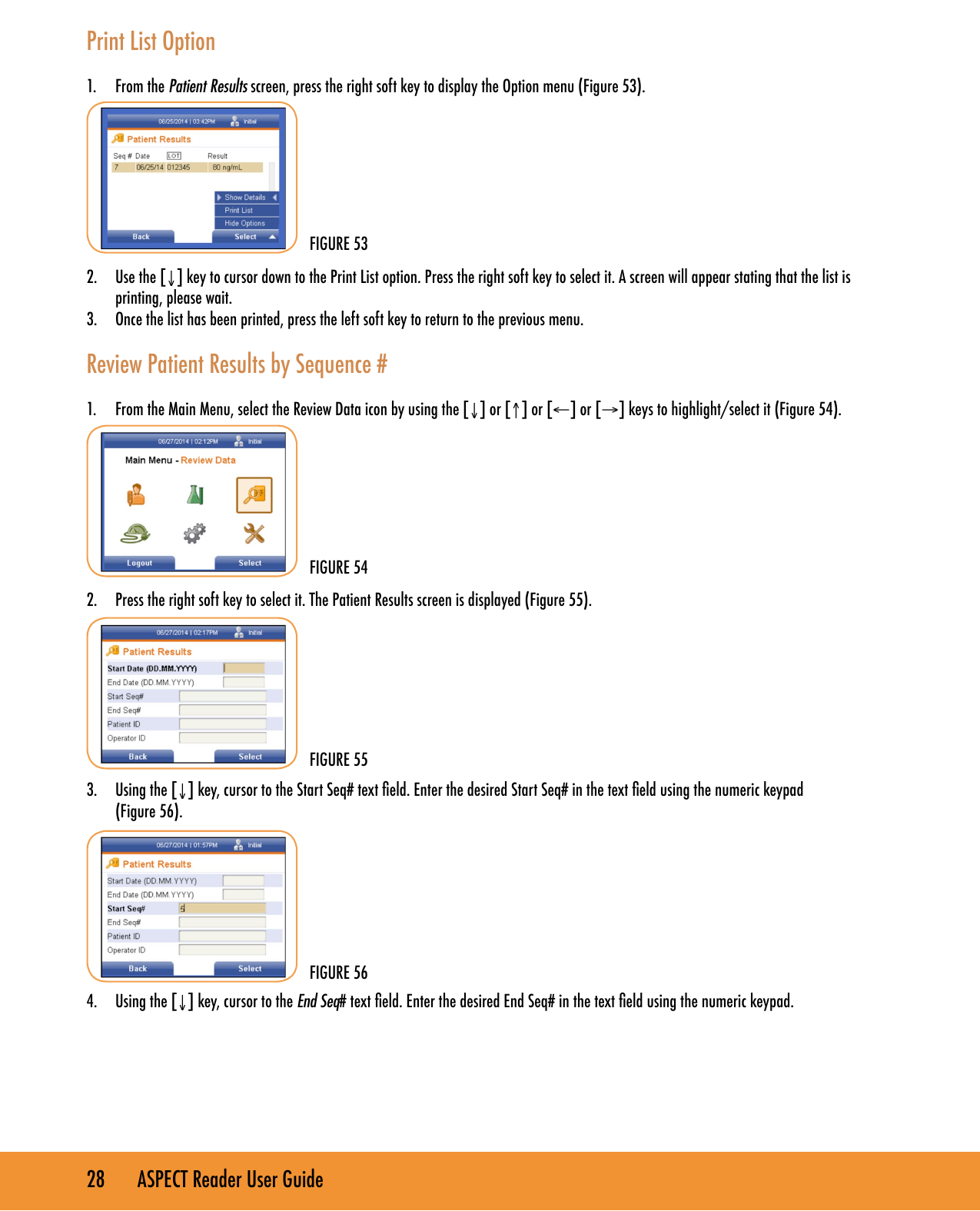 28       ASPECT Reader User GuidePrint List Option1.  From the Patient Results screen, press the right soft key to display the Option menu (Figure 53).2.  Use the [&darr;] key to cursor down to the Print List option. Press the right soft key to select it. A screen will appear stating that the list is printing, please wait.3.  Once the list has been printed, press the left soft key to return to the previous menu.Review Patient Results by Sequence #1.  From the Main Menu, select the Review Data icon by using the [&darr;] or [&uarr;] or [&larr;] or [&rarr;] keys to highlight/select it (Figure 54).2.  Press the right soft key to select it. The Patient Results screen is displayed (Figure 55).3.  Using the [&darr;] key, cursor to the Start Seq# text eld. Enter the desired Start Seq# in the text eld using the numeric keypad  (Figure 56).4.  Using the [&darr;] key, cursor to the End Seq# text eld. Enter the desired End Seq# in the text eld using the numeric keypad.FIGURE 53FIGURE 54FIGURE 55FIGURE 56