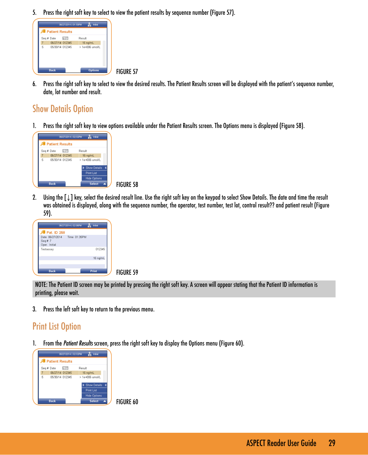 ASPECT Reader User Guide       29 5.  Press the right soft key to select to view the patient results by sequence number (Figure 57).6.  Press the right soft key to select to view the desired results. The Patient Results screen will be displayed with the patient&rsquo;s sequence number, date, lot number and result.Show Details Option1.  Press the right soft key to view options available under the Patient Results screen. The Options menu is displayed (Figure 58).2.  Using the [&darr;] key, select the desired result line. Use the right soft key on the keypad to select Show Details. The date and time the result was obtained is displayed, along with the sequence number, the operator, test number, test lot, control result?? and patient result (Figure 59).NOTE: The Patient ID screen may be printed by pressing the right soft key. A screen will appear stating that the Patient ID information is printing, please wait.3.  Press the left soft key to return to the previous menu.Print List Option1.  From the Patient Results screen, press the right soft key to display the Options menu (Figure 60).FIGURE 57FIGURE 58FIGURE 59FIGURE 60