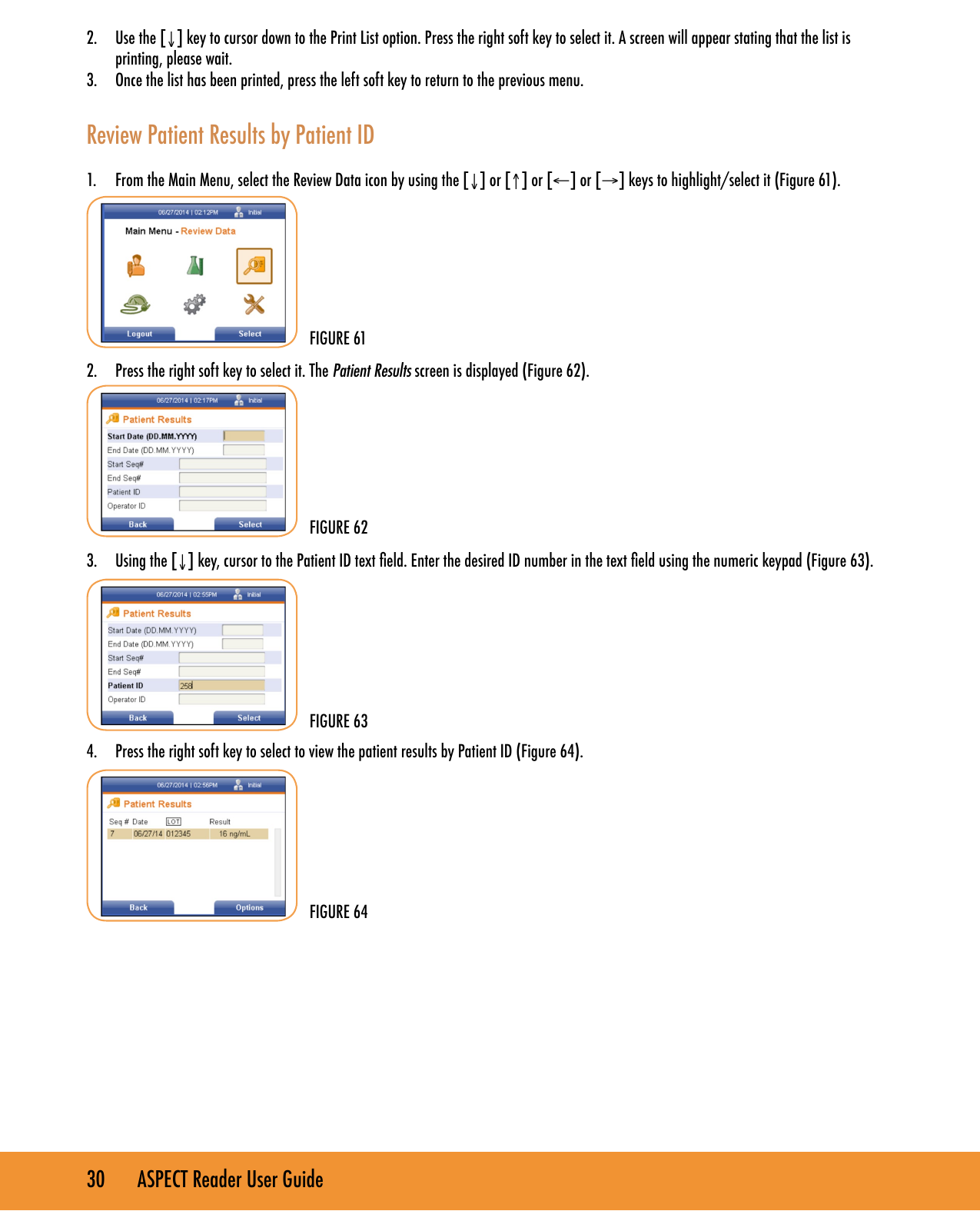 30       ASPECT Reader User Guide2.  Use the [&darr;] key to cursor down to the Print List option. Press the right soft key to select it. A screen will appear stating that the list is printing, please wait.3.  Once the list has been printed, press the left soft key to return to the previous menu.Review Patient Results by Patient ID1.  From the Main Menu, select the Review Data icon by using the [&darr;] or [&uarr;] or [&larr;] or [&rarr;] keys to highlight/select it (Figure 61).2.  Press the right soft key to select it. The Patient Results screen is displayed (Figure 62).3.  Using the [&darr;] key, cursor to the Patient ID text eld. Enter the desired ID number in the text eld using the numeric keypad (Figure 63).4.  Press the right soft key to select to view the patient results by Patient ID (Figure 64).        FIGURE 61FIGURE 63FIGURE 64FIGURE 62