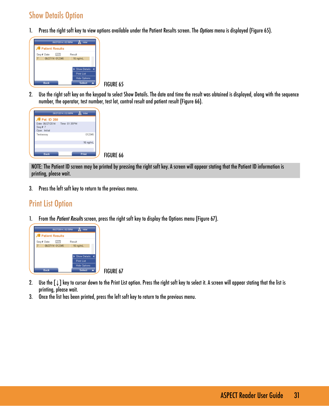 ASPECT Reader User Guide       31  Show Details Option1.  Press the right soft key to view options available under the Patient Results screen. The Options menu is displayed (Figure 65).2.  Use the right soft key on the keypad to select Show Details. The date and time the result was obtained is displayed, along with the sequence number, the operator, test number, test lot, control result and patient result (Figure 66).NOTE: The Patient ID screen may be printed by pressing the right soft key. A screen will appear stating that the Patient ID information is printing, please wait.3.  Press the left soft key to return to the previous menu.Print List Option1.  From the Patient Results screen, press the right soft key to display the Options menu (Figure 67).2.  Use the [&darr;] key to cursor down to the Print List option. Press the right soft key to select it. A screen will appear stating that the list is printing, please wait.3.  Once the list has been printed, press the left soft key to return to the previous menu.FIGURE 65FIGURE 66FIGURE 67