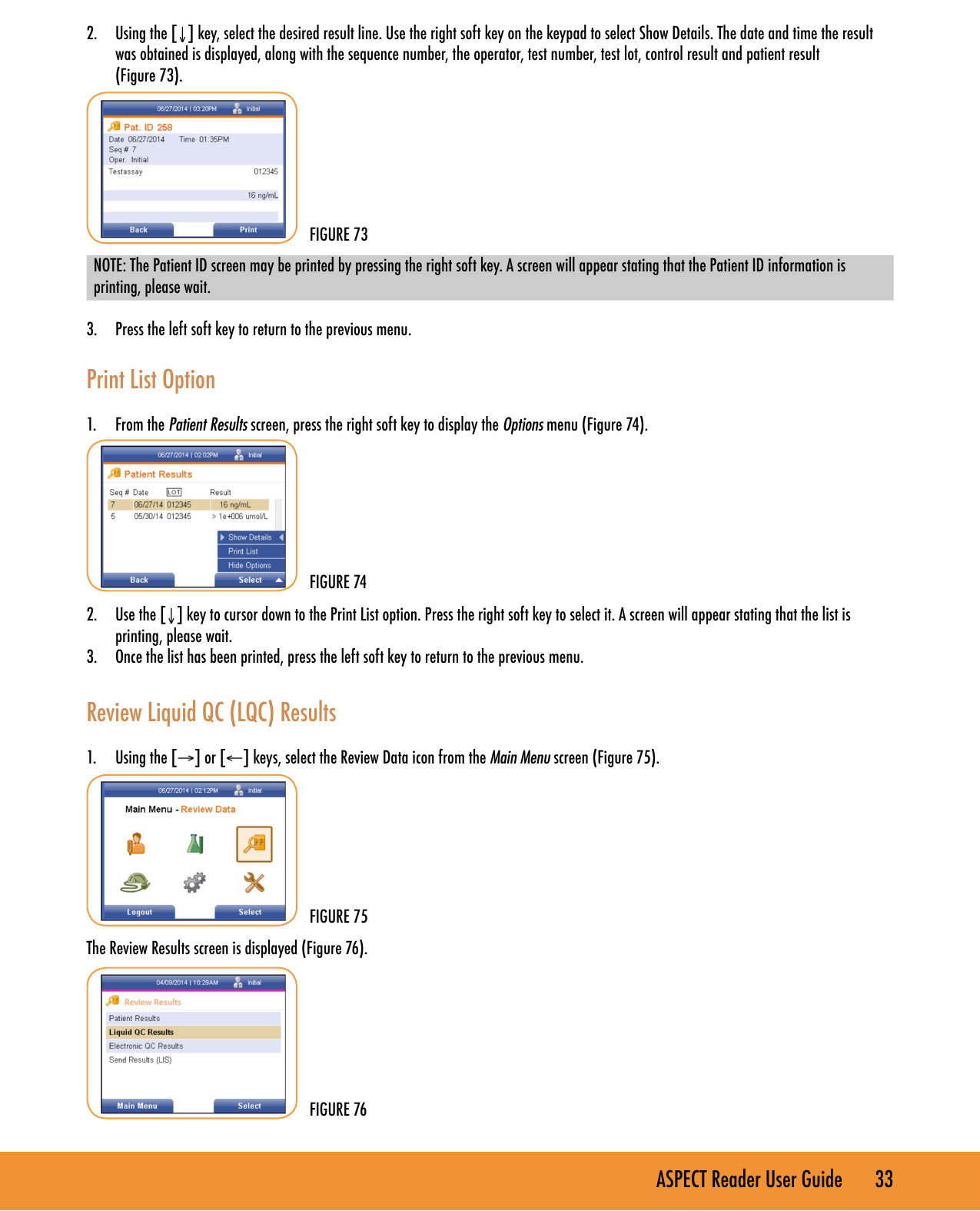 ASPECT Reader User Guide       33 2.  Using the [&darr;] key, select the desired result line. Use the right soft key on the keypad to select Show Details. The date and time the result was obtained is displayed, along with the sequence number, the operator, test number, test lot, control result and patient result  (Figure 73).NOTE: The Patient ID screen may be printed by pressing the right soft key. A screen will appear stating that the Patient ID information is printing, please wait.3.  Press the left soft key to return to the previous menu.Print List Option1.  From the Patient Results screen, press the right soft key to display the Options menu (Figure 74).2.  Use the [&darr;] key to cursor down to the Print List option. Press the right soft key to select it. A screen will appear stating that the list is printing, please wait.3.  Once the list has been printed, press the left soft key to return to the previous menu.Review Liquid QC (LQC) Results1.  Using the [&rarr;] or [&larr;] keys, select the Review Data icon from the Main Menu screen (Figure 75).   The Review Results screen is displayed (Figure 76).FIGURE 73FIGURE 74FIGURE 75FIGURE 76