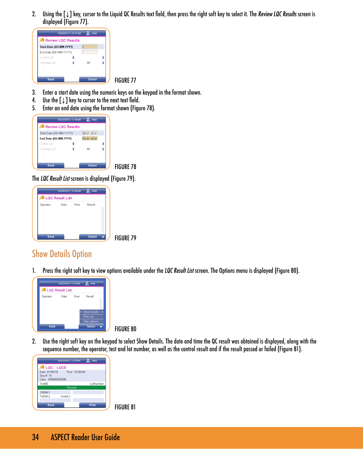 34       ASPECT Reader User Guide2.  Using the [&darr;] key, cursor to the Liquid QC Results text eld, then press the right soft key to select it. The Review LQC Results screen is displayed (Figure 77).3.  Enter a start date using the numeric keys on the keypad in the format shown.4.  Use the [&darr;] key to cursor to the next text eld.5.  Enter an end date using the format shown (Figure 78).The LQC Result List screen is displayed (Figure 79).Show Details Option1.  Press the right soft key to view options available under the LQC Result List screen. The Options menu is displayed (Figure 80).2.  Use the right soft key on the keypad to select Show Details. The date and time the QC result was obtained is displayed, along with the sequence number, the operator, test and lot number, as well as the control result and if the result passed or failed (Figure 81).FIGURE 79FIGURE 78FIGURE 77FIGURE 80FIGURE 81