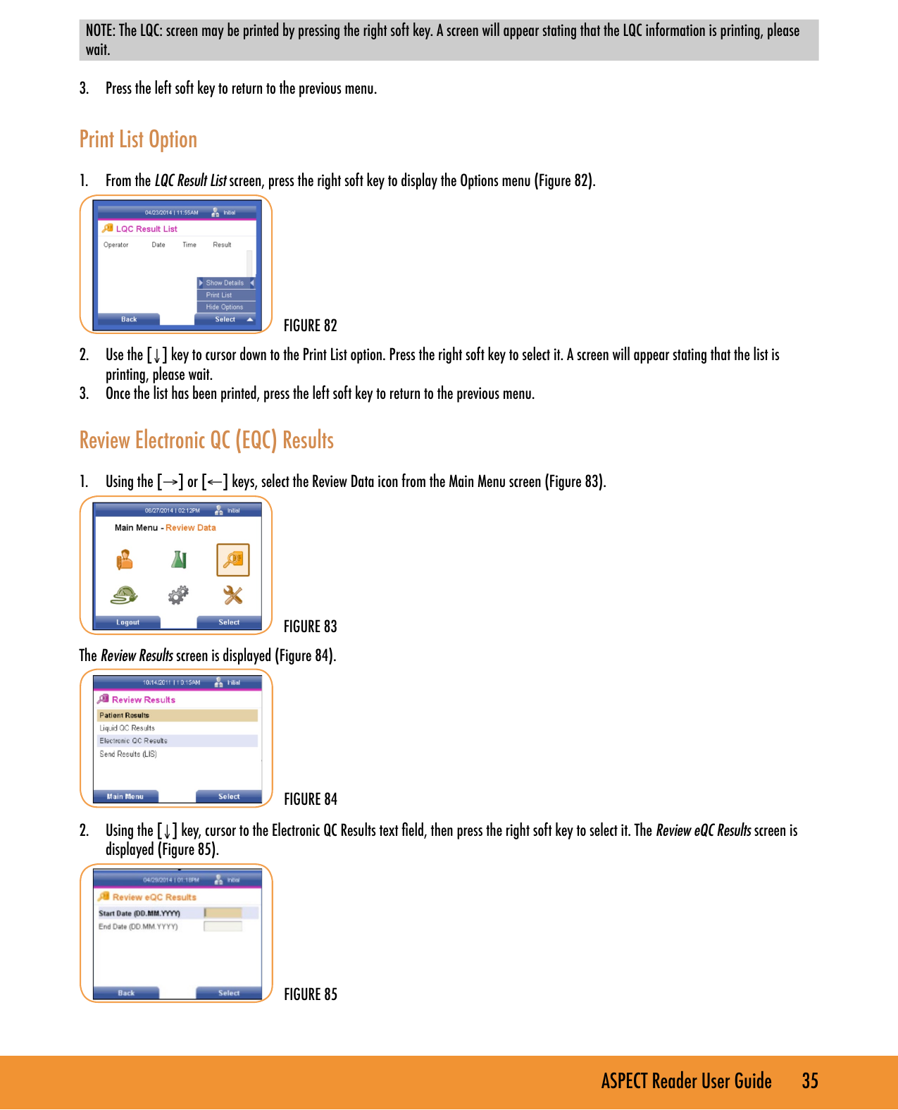 ASPECT Reader User Guide       35 NOTE: The LQC: screen may be printed by pressing the right soft key. A screen will appear stating that the LQC information is printing, please wait. 3.  Press the left soft key to return to the previous menu.Print List Option1.  From the LQC Result List screen, press the right soft key to display the Options menu (Figure 82).2.  Use the [&darr;] key to cursor down to the Print List option. Press the right soft key to select it. A screen will appear stating that the list is printing, please wait.3.  Once the list has been printed, press the left soft key to return to the previous menu.Review Electronic QC (EQC) Results1.  Using the [&rarr;] or [&larr;] keys, select the Review Data icon from the Main Menu screen (Figure 83).The Review Results screen is displayed (Figure 84).2.  Using the [&darr;] key, cursor to the Electronic QC Results text eld, then press the right soft key to select it. The Review eQC Results screen is displayed (Figure 85).FIGURE 84FIGURE 82FIGURE 85FIGURE 83