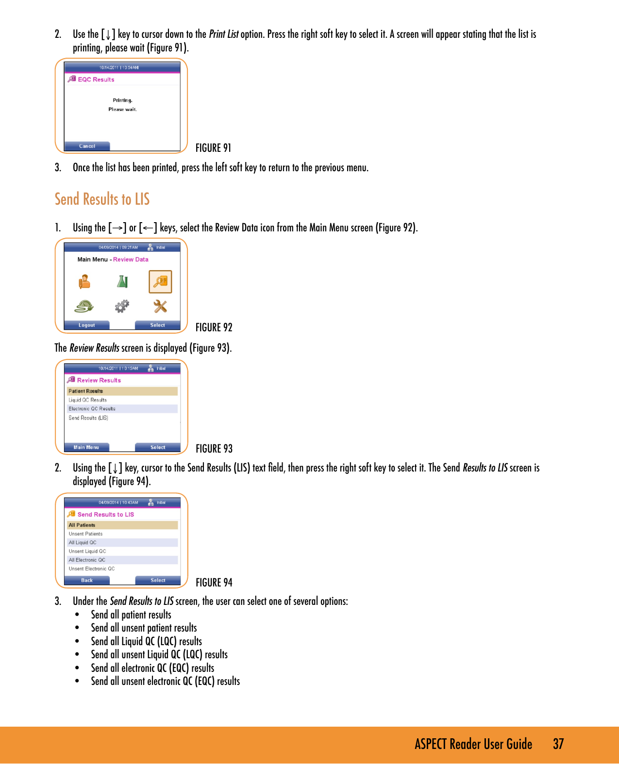 ASPECT Reader User Guide       37 2.  Use the [&darr;] key to cursor down to the Print List option. Press the right soft key to select it. A screen will appear stating that the list is printing, please wait (Figure 91).3.  Once the list has been printed, press the left soft key to return to the previous menu.Send Results to LIS1.  Using the [&rarr;] or [&larr;] keys, select the Review Data icon from the Main Menu screen (Figure 92).The Review Results screen is displayed (Figure 93).2.  Using the [&darr;] key, cursor to the Send Results (LIS) text eld, then press the right soft key to select it. The Send Results to LIS screen is displayed (Figure 94).3.  Under the Send Results to LIS screen, the user can select one of several options:&bull;  Send all patient results&bull;  Send all unsent patient results&bull;  Send all Liquid QC (LQC) results&bull;  Send all unsent Liquid QC (LQC) results&bull;  Send all electronic QC (EQC) results&bull;  Send all unsent electronic QC (EQC) results FIGURE 93FIGURE 94FIGURE 92FIGURE 91