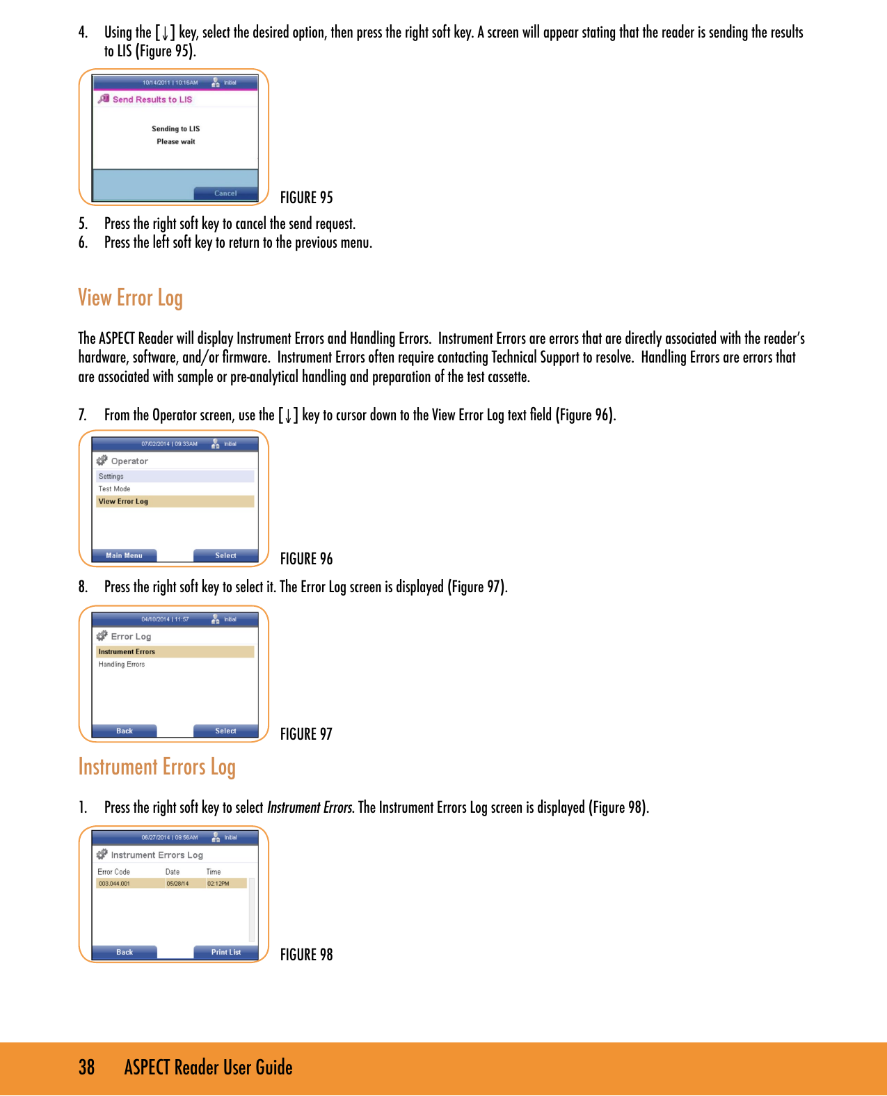38       ASPECT Reader User Guide4.  Using the [&darr;] key, select the desired option, then press the right soft key. A screen will appear stating that the reader is sending the results to LIS (Figure 95).5.  Press the right soft key to cancel the send request.6.  Press the left soft key to return to the previous menu. View Error LogThe ASPECT Reader will display Instrument Errors and Handling Errors.  Instrument Errors are errors that are directly associated with the reader&rsquo;s hardware, software, and/or rmware.  Instrument Errors often require contacting Technical Support to resolve.  Handling Errors are errors that are associated with sample or pre-analytical handling and preparation of the test cassette.    7.  From the Operator screen, use the [&darr;] key to cursor down to the View Error Log text eld (Figure 96).        8.  Press the right soft key to select it. The Error Log screen is displayed (Figure 97).        Instrument Errors Log1.  Press the right soft key to select Instrument Errors. The Instrument Errors Log screen is displayed (Figure 98).       FIGURE 95FIGURE 96FIGURE 98FIGURE 97