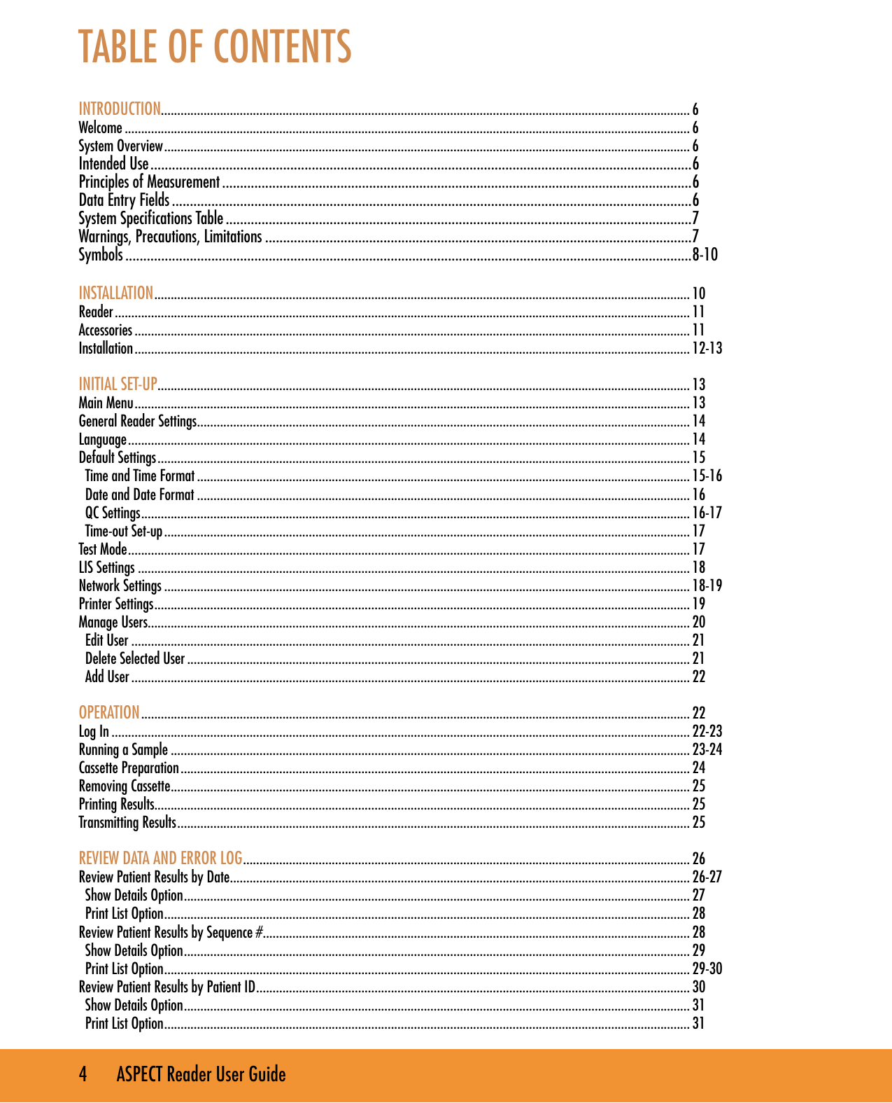 4       ASPECT Reader User GuideTABLE OF CONTENTSINTRODUCTION................................................................................................................................................................. 6Welcome ............................................................................................................................................................................6System Overview ................................................................................................................................................................ 6Intended Use .......................................................................................................................................................6Principles of Measurement ...................................................................................................................................6Data Entry Fields .................................................................................................................................................6System Speciﬁcations Table ..................................................................................................................................7Warnings, Precautions, Limitations .......................................................................................................................7Symbols ..............................................................................................................................................................8-10INSTALLATION ................................................................................................................................................................... 10Reader ............................................................................................................................................................................... 11Accessories ......................................................................................................................................................................... 11Installation ......................................................................................................................................................................... 12-13INITIAL SET-UP .................................................................................................................................................................. 13Main Menu ......................................................................................................................................................................... 13General Reader Settings ...................................................................................................................................................... 14Language ........................................................................................................................................................................... 14Default Settings .................................................................................................................................................................. 15  Time and Time Format ...................................................................................................................................................... 15-16  Date and Date Format ...................................................................................................................................................... 16  QC Settings ....................................................................................................................................................................... 16-17  Time-out Set-up ................................................................................................................................................................ 17Test Mode ........................................................................................................................................................................... 17LIS Settings ........................................................................................................................................................................ 18Network Settings ................................................................................................................................................................ 18-19Printer Settings ................................................................................................................................................................... 19Manage Users..................................................................................................................................................................... 20  Edit User .......................................................................................................................................................................... 21  Delete Selected User ......................................................................................................................................................... 21  Add User .......................................................................................................................................................................... 22OPERATION ....................................................................................................................................................................... 22Log In ................................................................................................................................................................................ 22-23Running a Sample .............................................................................................................................................................. 23-24Cassette Preparation ........................................................................................................................................................... 24Removing Cassette .............................................................................................................................................................. 25Printing Results................................................................................................................................................................... 25Transmitting Results ............................................................................................................................................................ 25REVIEW DATA AND ERROR LOG ........................................................................................................................................ 26Review Patient Results by Date ............................................................................................................................................ 26-27  Show Details Option .......................................................................................................................................................... 27  Print List Option ................................................................................................................................................................ 28Review Patient Results by Sequence #.................................................................................................................................. 28  Show Details Option .......................................................................................................................................................... 29  Print List Option ................................................................................................................................................................ 29-30Review Patient Results by Patient ID .................................................................................................................................... 30  Show Details Option .......................................................................................................................................................... 31  Print List Option ................................................................................................................................................................ 31