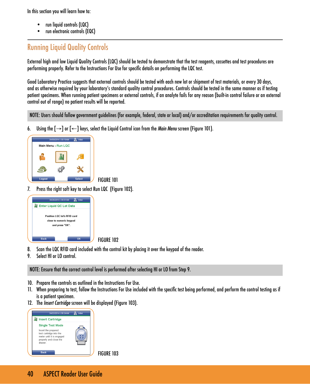 40       ASPECT Reader User GuideIn this section you will learn how to: &bull;  run liquid controls (LQC)&bull;  run electronic controls (EQC)Running Liquid Quality ControlsExternal high and low Liquid Quality Controls (LQC) should be tested to demonstrate that the test reagents, cassettes and test procedures are performing properly. Refer to the Instructions For Use for specic details on performing the LQC test. Good Laboratory Practice suggests that external controls should be tested with each new lot or shipment of test materials, or every 30 days, and as otherwise required by your laboratory&rsquo;s standard quality control procedures. Controls should be tested in the same manner as if testing patient specimens. When running patient specimens or external controls, if an analyte fails for any reason (built-in control failure or an external control out of range) no patient results will be reported.NOTE: Users should follow government guidelines (for example, federal, state or local) and/or accreditation requirements for quality control.6.  Using the [&rarr;] or [&larr;] keys, select the Liquid Control icon from the Main Menu screen (Figure 101). 7.  Press the right soft key to select Run LQC  (Figure 102). 8.  Scan the LQC RFID card included with the control kit by placing it over the keypad of the reader.9.  Select HI or LO control. NOTE: Ensure that the correct control level is performed after selecting HI or LO from Step 9. 10.  Prepare the controls as outlined in the Instructions For Use.11.  When preparing to test, follow the Instructions For Use included with the specic test being performed, and perform the control testing as if is a patient specimen.12.  The Insert Cartridge screen will be displayed (Figure 103).FIGURE 101FIGURE 102FIGURE 103