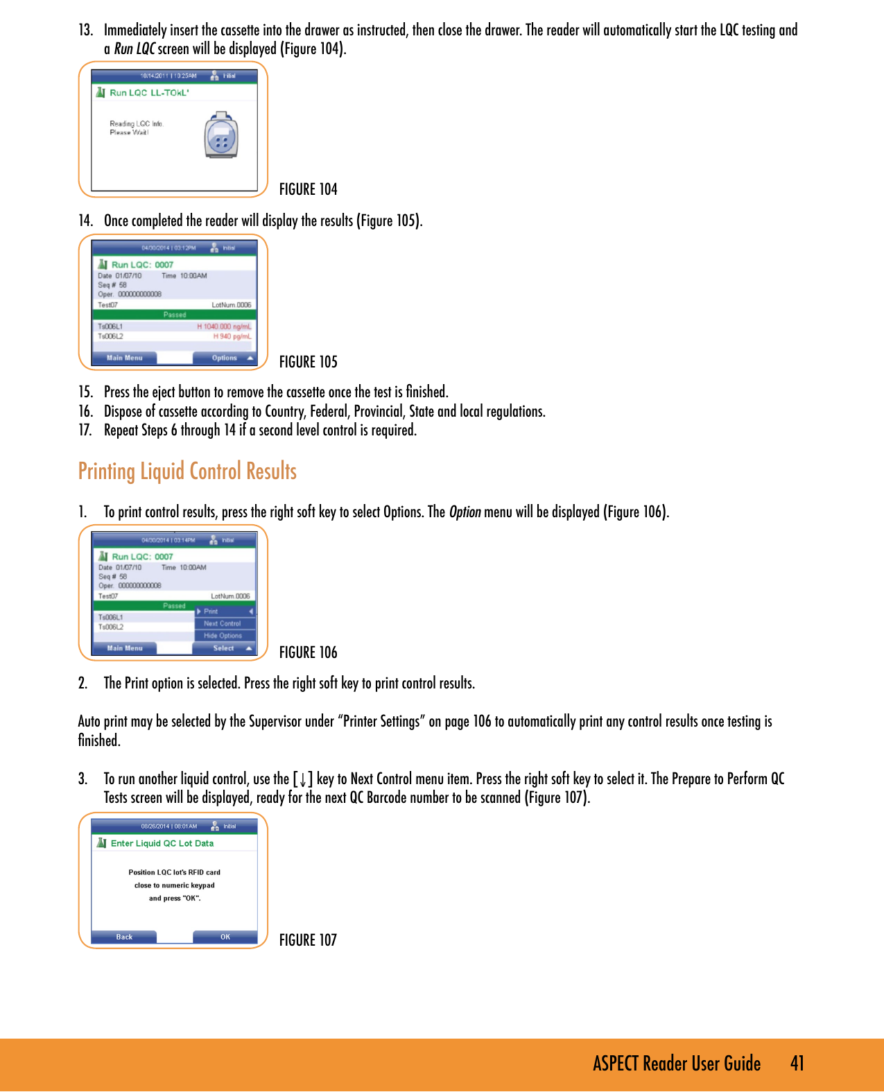 ASPECT Reader User Guide       41 13.  Immediately insert the cassette into the drawer as instructed, then close the drawer. The reader will automatically start the LQC testing and a Run LQC screen will be displayed (Figure 104).         14.  Once completed the reader will display the results (Figure 105).        15.  Press the eject button to remove the cassette once the test is nished.16.  Dispose of cassette according to Country, Federal, Provincial, State and local regulations.17.  Repeat Steps 6 through 14 if a second level control is required. Printing Liquid Control Results1.  To print control results, press the right soft key to select Options. The Option menu will be displayed (Figure 106).        2.  The Print option is selected. Press the right soft key to print control results.Auto print may be selected by the Supervisor under &ldquo;Printer Settings&rdquo; on page 106 to automatically print any control results once testing is nished.3.  To run another liquid control, use the [&darr;] key to Next Control menu item. Press the right soft key to select it. The Prepare to Perform QC Tests screen will be displayed, ready for the next QC Barcode number to be scanned (Figure 107).     FIGURE 104FIGURE 105FIGURE 106FIGURE 107