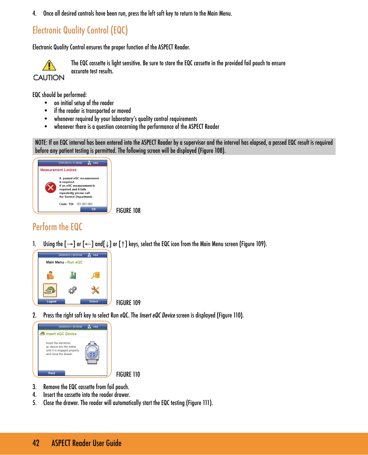 42       ASPECT Reader User Guide4.  Once all desired controls have been run, press the left soft key to return to the Main Menu. Electronic Quality Control (EQC)Electronic Quality Control ensures the proper function of the ASPECT Reader.The EQC cassette is light sensitive. Be sure to store the EQC cassette in the provided foil pouch to ensure  accurate test results.EQC should be performed:&bull;  on initial setup of the reader&bull;  if the reader is transported or moved&bull;  whenever required by your laboratory&rsquo;s quality control requirements&bull;  whenever there is a question concerning the performance of the ASPECT ReaderNOTE: If an EQC interval has been entered into the ASPECT Reader by a supervisor and the interval has elapsed, a passed EQC result is required before any patient testing is permitted. The following screen will be displayed (Figure 108).       Perform the EQC1.  Using the [&rarr;] or [&larr;] and[&darr;] or [&uarr;] keys, select the EQC icon from the Main Menu screen (Figure 109).        2.  Press the right soft key to select Run eQC. The Insert eQC Device screen is displayed (Figure 110).       3.  Remove the EQC cassette from foil pouch. 4.  Insert the cassette into the reader drawer.5.  Close the drawer. The reader will automatically start the EQC testing (Figure 111).  FIGURE 108FIGURE 109FIGURE 110