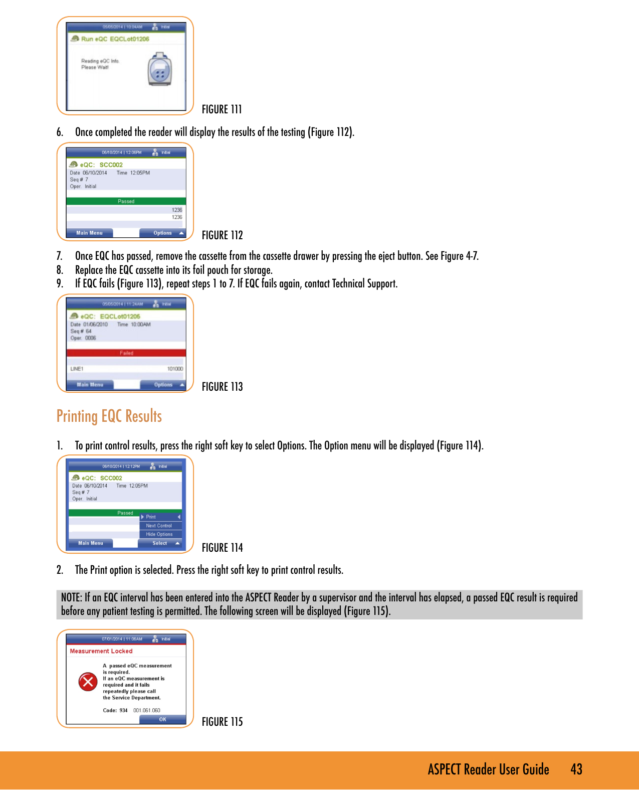 ASPECT Reader User Guide       43        6.  Once completed the reader will display the results of the testing (Figure 112).        7.  Once EQC has passed, remove the cassette from the cassette drawer by pressing the eject button. See Figure 4-7.8.  Replace the EQC cassette into its foil pouch for storage.9.  If EQC fails (Figure 113), repeat steps 1 to 7. If EQC fails again, contact Technical Support.         Printing EQC Results 1.  To print control results, press the right soft key to select Options. The Option menu will be displayed (Figure 114).        2.  The Print option is selected. Press the right soft key to print control results. NOTE: If an EQC interval has been entered into the ASPECT Reader by a supervisor and the interval has elapsed, a passed EQC result is required before any patient testing is permitted. The following screen will be displayed (Figure 115). FIGURE 112FIGURE 113FIGURE 114FIGURE 111FIGURE 115