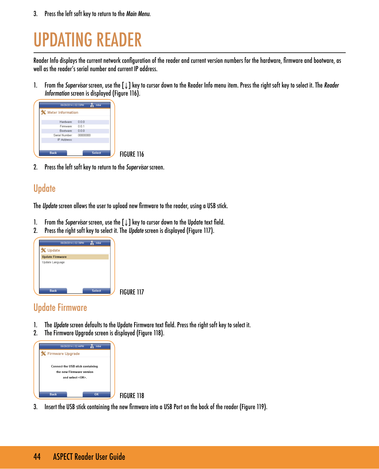 44       ASPECT Reader User Guide3.  Press the left soft key to return to the Main Menu. UPDATING READERReader Info displays the current network conguration of the reader and current version numbers for the hardware, rmware and bootware, as well as the reader&rsquo;s serial number and current IP address.1.  From the Supervisor screen, use the [&darr;] key to cursor down to the Reader Info menu item. Press the right soft key to select it. The Reader Information screen is displayed (Figure 116).        2.  Press the left soft key to return to the Supervisor screen.  UpdateThe Update screen allows the user to upload new rmware to the reader, using a USB stick. 1.  From the Supervisor screen, use the [&darr;] key to cursor down to the Update text eld.2.  Press the right soft key to select it. The Update screen is displayed (Figure 117).          Update Firmware 1.  The Update screen defaults to the Update Firmware text eld. Press the right soft key to select it.2.  The Firmware Upgrade screen is displayed (Figure 118).        3.  Insert the USB stick containing the new rmware into a USB Port on the back of the reader (Figure 119).    FIGURE 116FIGURE 117FIGURE 118