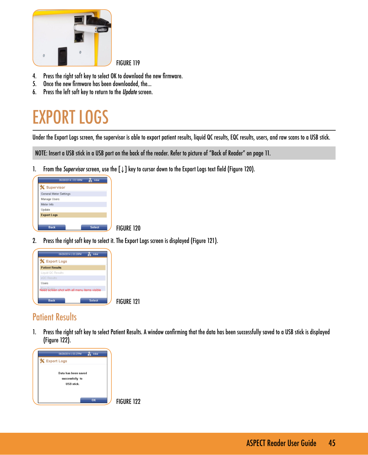 ASPECT Reader User Guide       45        4.  Press the right soft key to select OK to download the new rmware.5.  Once the new rmware has been downloaded, the...6.  Press the left soft key to return to the Update screen. EXPORT LOGSUnder the Export Logs screen, the supervisor is able to export patient results, liquid QC results, EQC results, users, and raw scans to a USB stick. NOTE: Insert a USB stick in a USB port on the back of the reader. Refer to picture of &ldquo;Back of Reader&rdquo; on page 11. 1.  From the Supervisor screen, use the [&darr;] key to cursor down to the Export Logs text eld (Figure 120).        2.  Press the right soft key to select it. The Export Logs screen is displayed (Figure 121).         Patient Results 1.  Press the right soft key to select Patient Results. A window conrming that the data has been successfully saved to a USB stick is displayed (Figure 122).  FIGURE 119FIGURE 120FIGURE 121FIGURE 122