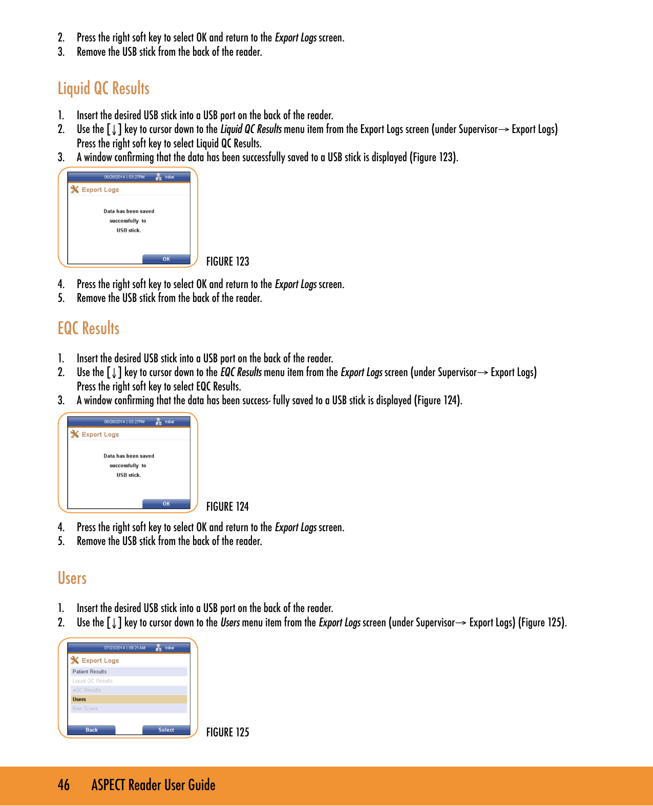 46       ASPECT Reader User Guide2.  Press the right soft key to select OK and return to the Export Logs screen.3.  Remove the USB stick from the back of the reader.  Liquid QC Results 1.  Insert the desired USB stick into a USB port on the back of the reader.2.  Use the [&darr;] key to cursor down to the Liquid QC Results menu item from the Export Logs screen (under Supervisor&rarr; Export Logs)  Press the right soft key to select Liquid QC Results.3.  A window conrming that the data has been successfully saved to a USB stick is displayed (Figure 123).        4.  Press the right soft key to select OK and return to the Export Logs screen.5.  Remove the USB stick from the back of the reader.  EQC Results1.  Insert the desired USB stick into a USB port on the back of the reader.2.  Use the [&darr;] key to cursor down to the EQC Results menu item from the Export Logs screen (under Supervisor&rarr; Export Logs)  Press the right soft key to select EQC Results.3.  A window conrming that the data has been success- fully saved to a USB stick is displayed (Figure 124).        4.  Press the right soft key to select OK and return to the Export Logs screen.5.  Remove the USB stick from the back of the reader.  Users1.  Insert the desired USB stick into a USB port on the back of the reader.2.  Use the [&darr;] key to cursor down to the Users menu item from the Export Logs screen (under Supervisor&rarr; Export Logs) (Figure 125).        FIGURE 123FIGURE 124FIGURE 125