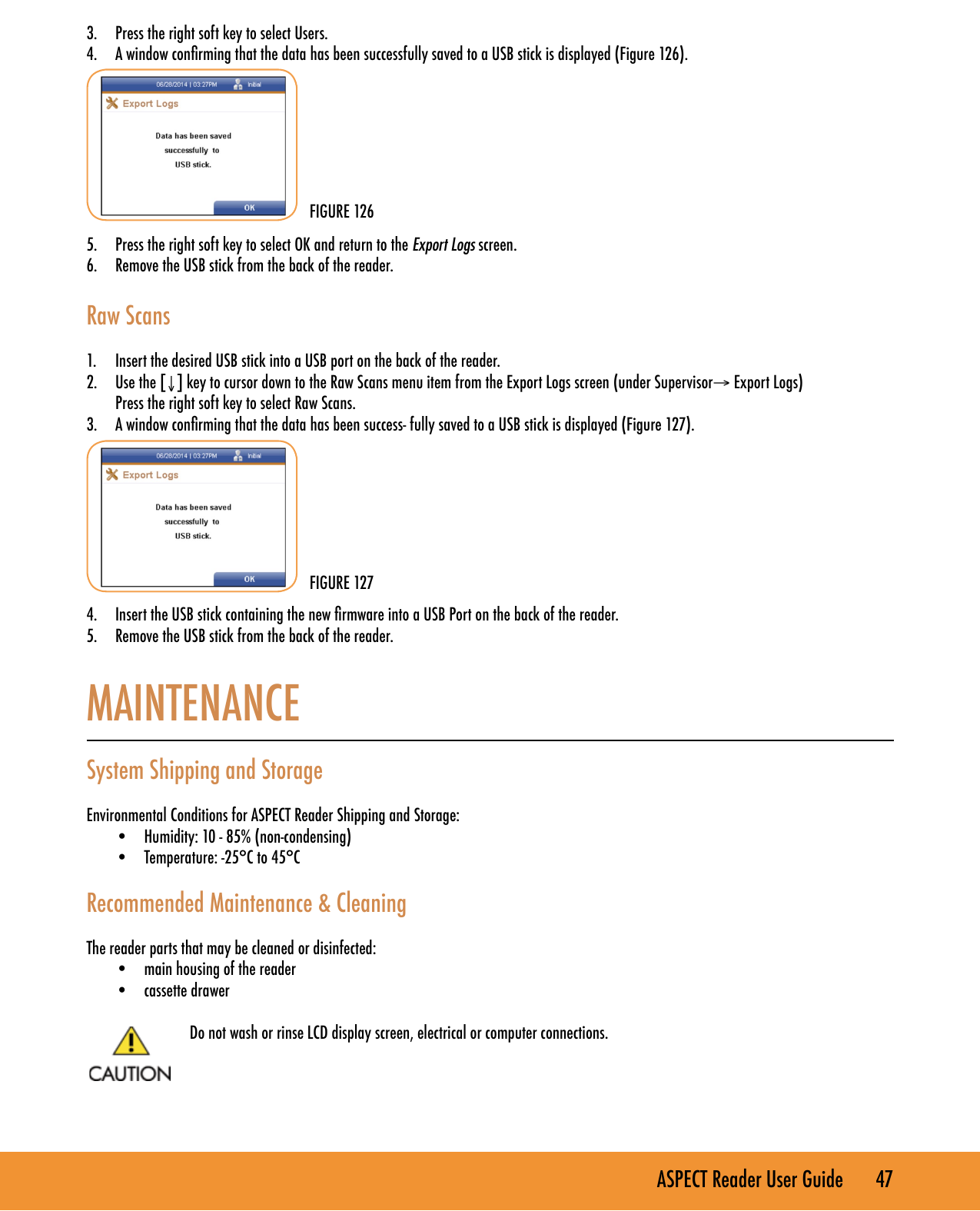 ASPECT Reader User Guide       47 3.  Press the right soft key to select Users.4.  A window conrming that the data has been successfully saved to a USB stick is displayed (Figure 126).        5.  Press the right soft key to select OK and return to the Export Logs screen.6.  Remove the USB stick from the back of the reader.   Raw Scans 1.  Insert the desired USB stick into a USB port on the back of the reader.2.  Use the [&darr;] key to cursor down to the Raw Scans menu item from the Export Logs screen (under Supervisor&rarr; Export Logs)  Press the right soft key to select Raw Scans.3.  A window conrming that the data has been success- fully saved to a USB stick is displayed (Figure 127).        4.  Insert the USB stick containing the new rmware into a USB Port on the back of the reader.5.  Remove the USB stick from the back of the reader. MAINTENANCE  System Shipping and StorageEnvironmental Conditions for ASPECT Reader Shipping and Storage:&bull;  Humidity: 10 - 85% (non-condensing)&bull;  Temperature: -25&deg;C to 45&deg;CRecommended Maintenance &amp; CleaningThe reader parts that may be cleaned or disinfected:&bull;  main housing of the reader&bull;  cassette drawerDo not wash or rinse LCD display screen, electrical or computer connections.FIGURE 126FIGURE 127