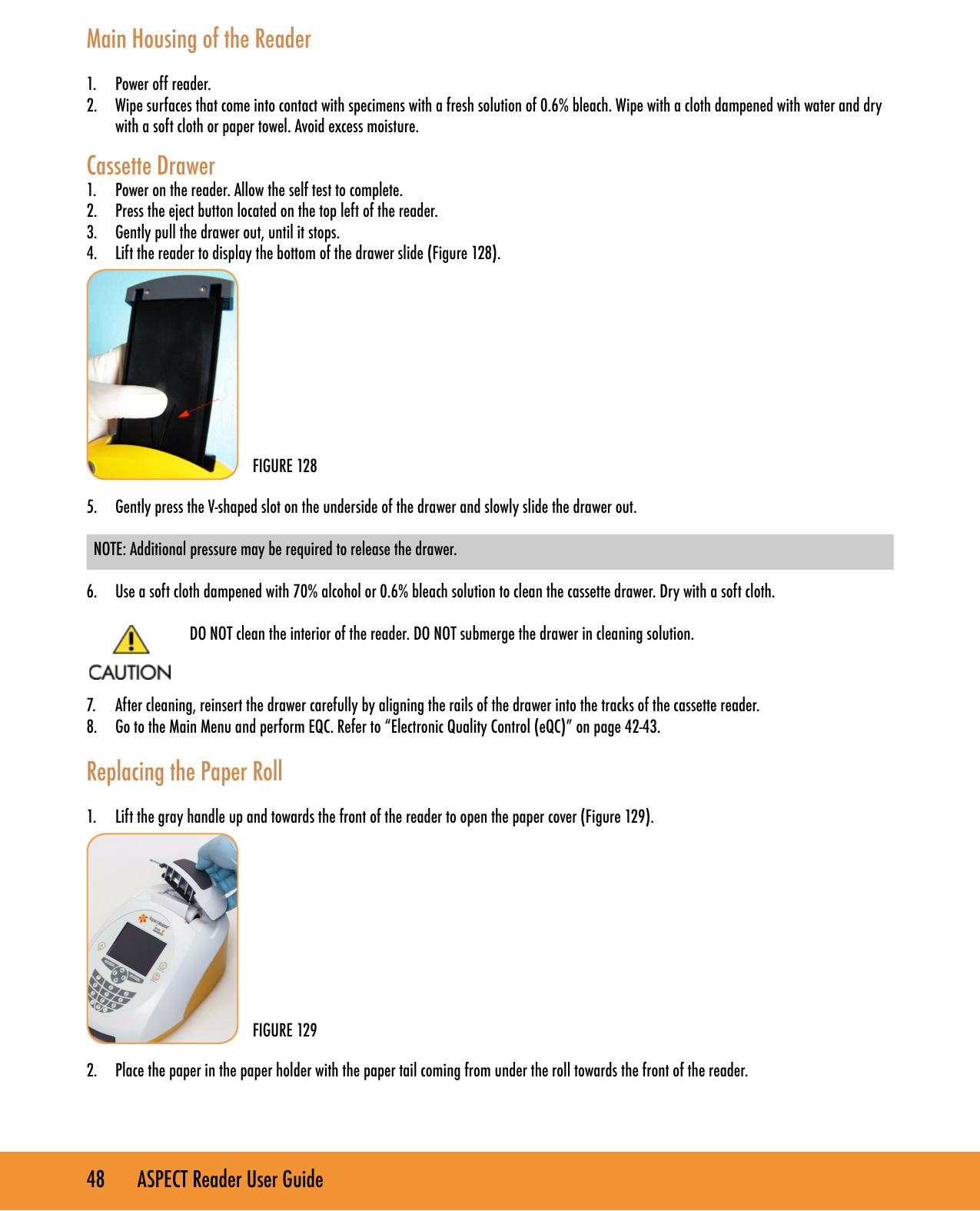 48       ASPECT Reader User GuideMain Housing of the Reader1.  Power off reader.2.  Wipe surfaces that come into contact with specimens with a fresh solution of 0.6% bleach. Wipe with a cloth dampened with water and dry with a soft cloth or paper towel. Avoid excess moisture.Cassette Drawer1.  Power on the reader. Allow the self test to complete.2.  Press the eject button located on the top left of the reader.3.  Gently pull the drawer out, until it stops.4.  Lift the reader to display the bottom of the drawer slide (Figure 128).           5.  Gently press the V-shaped slot on the underside of the drawer and slowly slide the drawer out. NOTE: Additional pressure may be required to release the drawer. 6.  Use a soft cloth dampened with 70% alcohol or 0.6% bleach solution to clean the cassette drawer. Dry with a soft cloth. DO NOT clean the interior of the reader. DO NOT submerge the drawer in cleaning solution.  7.  After cleaning, reinsert the drawer carefully by aligning the rails of the drawer into the tracks of the cassette reader.8.  Go to the Main Menu and perform EQC. Refer to &ldquo;Electronic Quality Control (eQC)&rdquo; on page 42-43. Replacing the Paper Roll1.  Lift the gray handle up and towards the front of the reader to open the paper cover (Figure 129).           2.  Place the paper in the paper holder with the paper tail coming from under the roll towards the front of the reader.FIGURE 128FIGURE 129