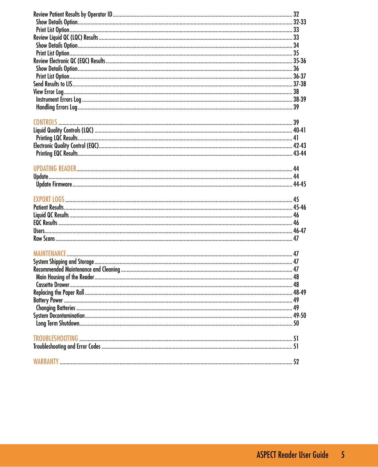 ASPECT Reader User Guide       5 Review Patient Results by Operator ID ................................................................................................................................. 32  Show Details Option .......................................................................................................................................................... 32-33  Print List Option ................................................................................................................................................................ 33Review Liquid QC (LQC) Results ........................................................................................................................................... 33  Show Details Option .......................................................................................................................................................... 34  Print List Option ................................................................................................................................................................ 35Review Electronic QC (EQC) Results ...................................................................................................................................... 35-36  Show Details Option .......................................................................................................................................................... 36  Print List Option ................................................................................................................................................................ 36-37Send Results to LIS .............................................................................................................................................................. 37-38View Error Log .................................................................................................................................................................... 38  Instrument Errors Log ....................................................................................................................................................... 38-39  Handling Errors Log .......................................................................................................................................................... 39CONTROLS ........................................................................................................................................................................ 39Liquid Quality Controls (LQC) .............................................................................................................................................. 40-41  Printing LQC Results .......................................................................................................................................................... 41Electronic Quality Control (EQC) ........................................................................................................................................... 42-43  Printing EQC Results .......................................................................................................................................................... 43-44UPDATING READER ........................................................................................................................................................... 44Update ............................................................................................................................................................................... 44  Update Firmware .............................................................................................................................................................. 44-45EXPORT LOGS ...................................................................................................................................................................45Patient Results .................................................................................................................................................................... 45-46Liquid QC Results ................................................................................................................................................................ 46EQC Results ........................................................................................................................................................................ 46Users.................................................................................................................................................................................. 46-47Raw Scans .......................................................................................................................................................................... 47MAINTENANCE .................................................................................................................................................................. 47System Shipping and Storage .............................................................................................................................................. 47Recommended Maintenance and Cleaning ........................................................................................................................... 47  Main Housing of the Reader .............................................................................................................................................. 48  Cassette Drawer ................................................................................................................................................................ 48Replacing the Paper Roll ..................................................................................................................................................... 48-49Battery Power .................................................................................................................................................................... 49  Changing Batteries ........................................................................................................................................................... 49System Decontamination ..................................................................................................................................................... 49-50  Long Term Shutdown......................................................................................................................................................... 50TROUBLESHOOTING ......................................................................................................................................................... 51Troubleshooting and Error Codes ......................................................................................................................................... 51WARRANTY .......................................................................................................................................................................52
