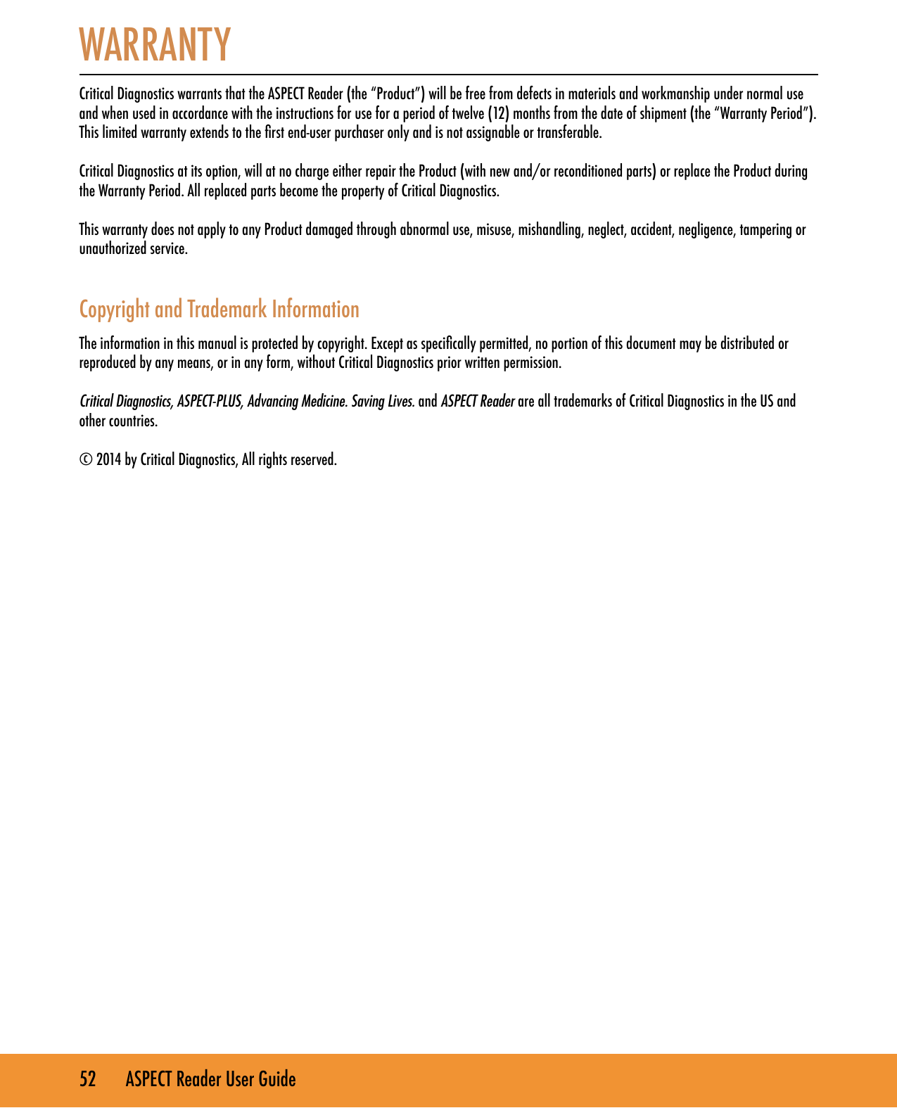 52       ASPECT Reader User GuideWARRANTY  Critical Diagnostics warrants that the ASPECT Reader (the &ldquo;Product&rdquo;) will be free from defects in materials and workmanship under normal use and when used in accordance with the instructions for use for a period of twelve (12) months from the date of shipment (the &ldquo;Warranty Period&rdquo;). This limited warranty extends to the rst end-user purchaser only and is not assignable or transferable.Critical Diagnostics at its option, will at no charge either repair the Product (with new and/or reconditioned parts) or replace the Product during the Warranty Period. All replaced parts become the property of Critical Diagnostics.This warranty does not apply to any Product damaged through abnormal use, misuse, mishandling, neglect, accident, negligence, tampering or unauthorized service.  Copyright and Trademark Information The information in this manual is protected by copyright. Except as specically permitted, no portion of this document may be distributed or reproduced by any means, or in any form, without Critical Diagnostics prior written permission.Critical Diagnostics, ASPECT-PLUS, Advancing Medicine. Saving Lives. and ASPECT Reader are all trademarks of Critical Diagnostics in the US and other countries. &copy; 2014 by Critical Diagnostics, All rights reserved.