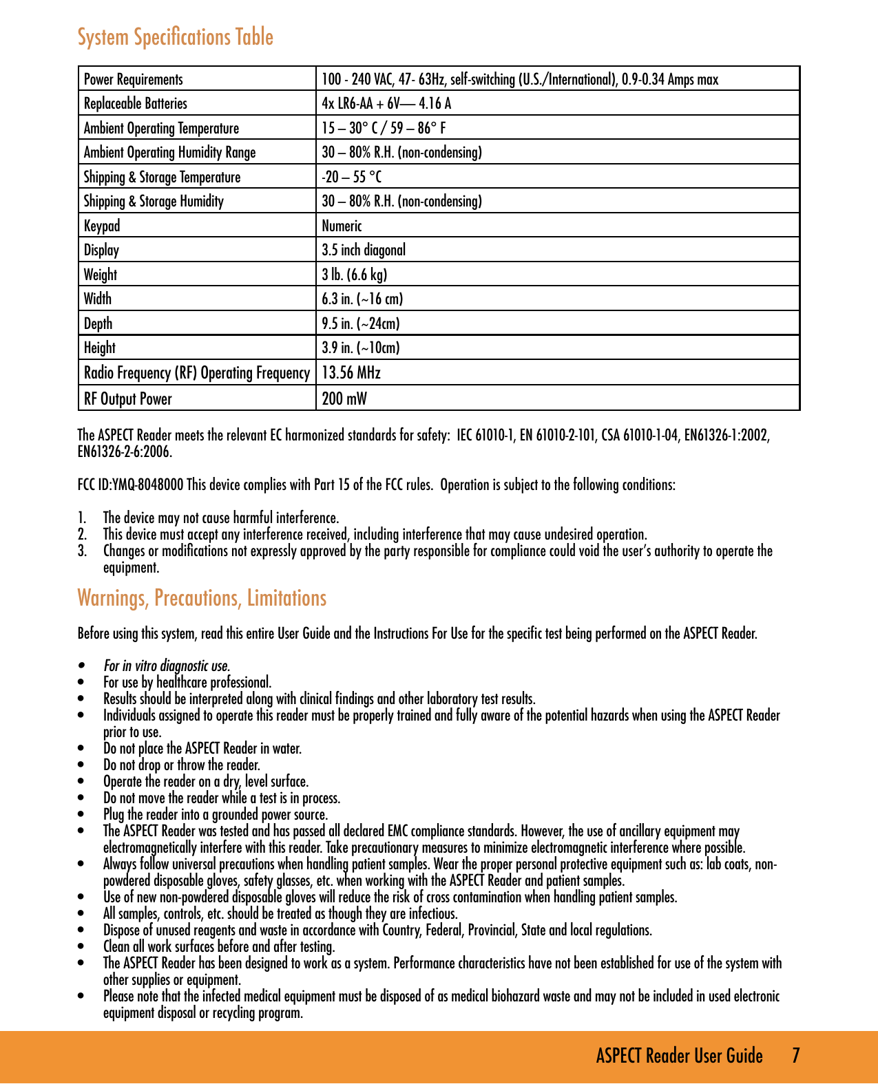 ASPECT Reader User Guide       7 System Specications TablePower Requirements 100 - 240 VAC, 47- 63Hz, self-switching (U.S./International), 0.9-0.34 Amps maxReplaceable Batteries 4x LR6-AA + 6V&mdash; 4.16 AAmbient Operating Temperature 15 &ndash; 30&deg; C / 59 &ndash; 86&deg; FAmbient Operating Humidity Range 30 &ndash; 80% R.H. (non-condensing)Shipping &amp; Storage Temperature -20 &ndash; 55 &deg;CShipping &amp; Storage Humidity 30 &ndash; 80% R.H. (non-condensing)Keypad NumericDisplay 3.5 inch diagonalWeight 3 lb. (6.6 kg)Width 6.3 in. (~16 cm)Depth 9.5 in. (~24cm)Height 3.9 in. (~10cm)Radio Frequency (RF) Operating Frequency 13.56 MHzRF Output Power 200 mWThe ASPECT Reader meets the relevant EC harmonized standards for safety:  IEC 61010-1, EN 61010-2-101, CSA 61010-1-04, EN61326-1:2002, EN61326-2-6:2006.FCC ID:YMQ-8048000 This device complies with Part 15 of the FCC rules.  Operation is subject to the following conditions:1.  The device may not cause harmful interference.2.  This device must accept any interference received, including interference that may cause undesired operation.3.  Changes or modications not expressly approved by the party responsible for compliance could void the user&rsquo;s authority to operate the equipment.Warnings, Precautions, LimitationsBefore using this system, read this entire User Guide and the Instructions For Use for the speciﬁc test being performed on the ASPECT Reader.&bull;  For in vitro diagnostic use.&bull;  For use by healthcare professional. &bull;  Results should be interpreted along with clinical ﬁndings and other laboratory test results.&bull;  Individuals assigned to operate this reader must be properly trained and fully aware of the potential hazards when using the ASPECT Reader prior to use. &bull;  Do not place the ASPECT Reader in water.&bull;  Do not drop or throw the reader.&bull;  Operate the reader on a dry, level surface.&bull;  Do not move the reader while a test is in process.&bull;  Plug the reader into a grounded power source.&bull;  The ASPECT Reader was tested and has passed all declared EMC compliance standards. However, the use of ancillary equipment may electromagnetically interfere with this reader. Take precautionary measures to minimize electromagnetic interference where possible.&bull;  Always follow universal precautions when handling patient samples. Wear the proper personal protective equipment such as: lab coats, non-powdered disposable gloves, safety glasses, etc. when working with the ASPECT Reader and patient samples.&bull;  Use of new non-powdered disposable gloves will reduce the risk of cross contamination when handling patient samples.&bull;  All samples, controls, etc. should be treated as though they are infectious.&bull;  Dispose of unused reagents and waste in accordance with Country, Federal, Provincial, State and local regulations.&bull;  Clean all work surfaces before and after testing.&bull;  The ASPECT Reader has been designed to work as a system. Performance characteristics have not been established for use of the system with other supplies or equipment. &bull;  Please note that the infected medical equipment must be disposed of as medical biohazard waste and may not be included in used electronic equipment disposal or recycling program.