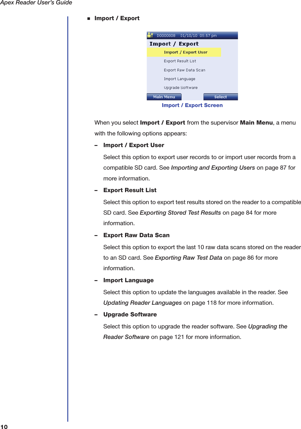 Apex Reader User&rsquo;s Guide10■Import / ExportWhen you select Import / Export from the supervisor Main Menu, a menu with the following options appears:&ndash; Import / Export UserSelect this option to export user records to or import user records from a compatible SD card. See Importing and Exporting Users on page87 for more information.&ndash; Export Result ListSelect this option to export test results stored on the reader to a compatible SD card. See Exporting Stored Test Results on page84 for more information.&ndash; Export Raw Data ScanSelect this option to export the last 10 raw data scans stored on the reader to an SD card. See Exporting Raw Test Data on page86 for more information.&ndash; Import LanguageSelect this option to update the languages available in the reader. See Updating Reader Languages on page118 for more information.&ndash; Upgrade SoftwareSelect this option to upgrade the reader software. See Upgrading the Reader Software on page121 for more information.Import / Export Screen