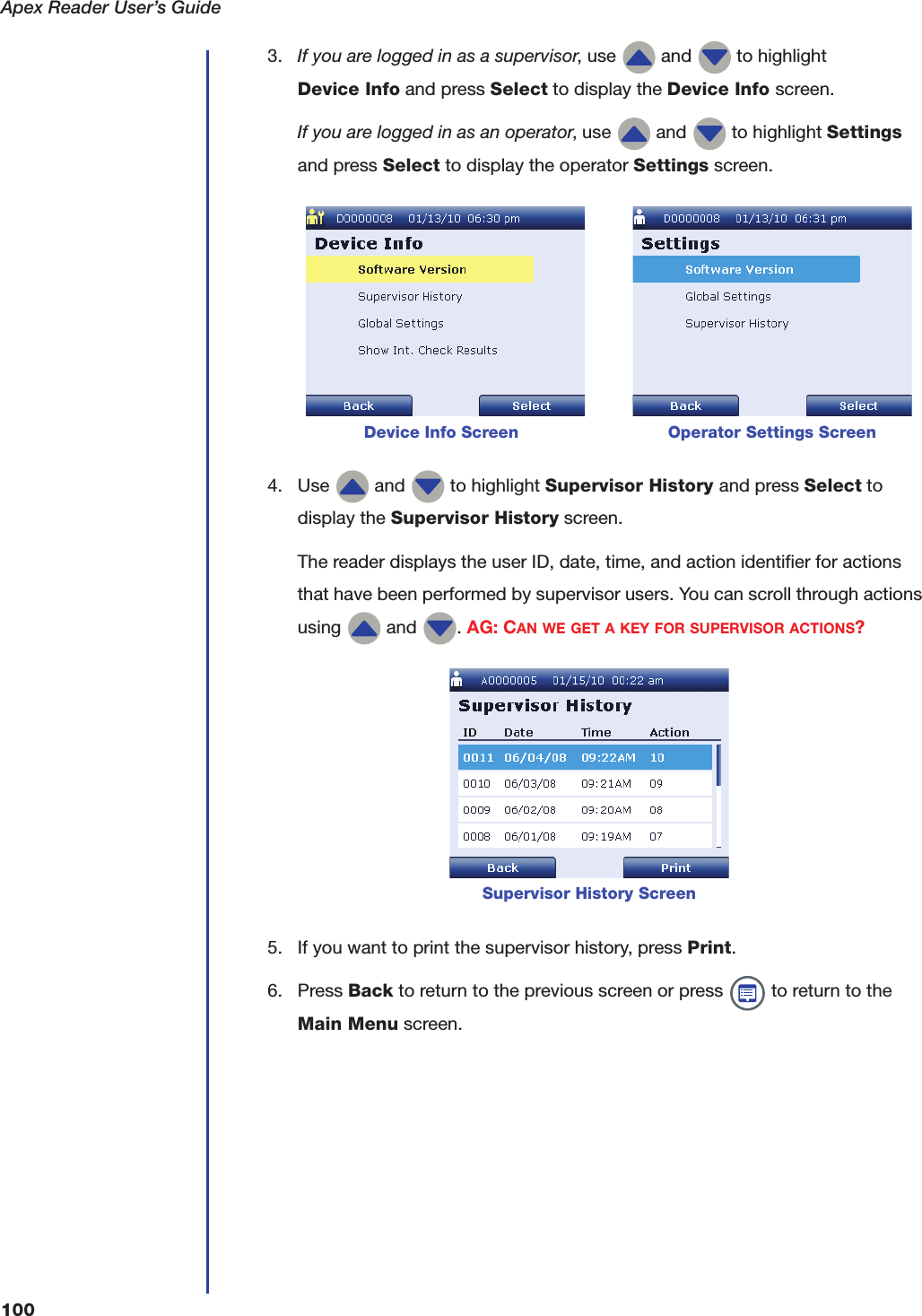 Apex Reader User&rsquo;s Guide1003. If you are logged in as a supervisor, use   and   to highlight Device Info and press Select to display the Device Info screen.If you are logged in as an operator, use   and   to highlight Settings and press Select to display the operator Settings screen. 4. Use   and   to highlight Supervisor History and press Select to display the Supervisor History screen.The reader displays the user ID, date, time, and action identifier for actions that have been performed by supervisor users. You can scroll through actions using   and  . AG: CAN WE GET A KEY FOR SUPERVISOR ACTIONS?5. If you want to print the supervisor history, press Print.6. Press Back to return to the previous screen or press   to return to the Main Menu screen.            Device Info Screen                             Operator Settings ScreenSupervisor History Screen