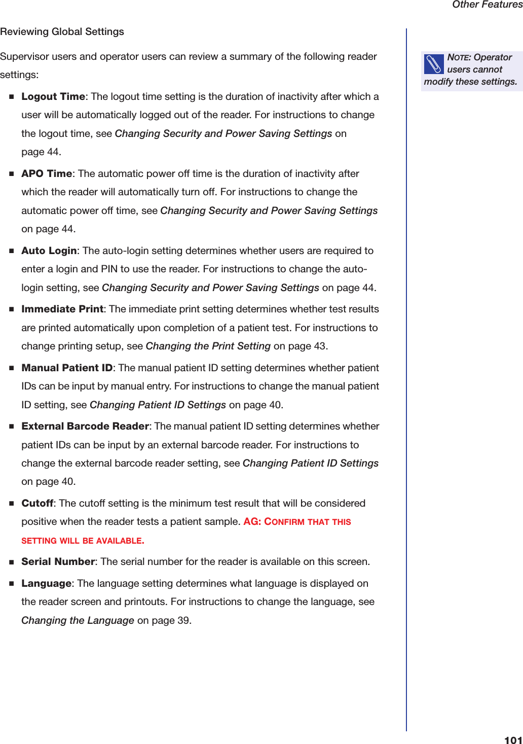 Other Features101Reviewing Global SettingsSupervisor users and operator users can review a summary of the following reader settings:■Logout Time: The logout time setting is the duration of inactivity after which a user will be automatically logged out of the reader. For instructions to change the logout time, see Changing Security and Power Saving Settings on page44.■APO Time: The automatic power off time is the duration of inactivity after which the reader will automatically turn off. For instructions to change the automatic power off time, see Changing Security and Power Saving Settings on page44.■Auto Login: The auto-login setting determines whether users are required to enter a login and PIN to use the reader. For instructions to change the auto-login setting, see Changing Security and Power Saving Settings on page44.■Immediate Print: The immediate print setting determines whether test results are printed automatically upon completion of a patient test. For instructions to change printing setup, see Changing the Print Setting on page43.■Manual Patient ID: The manual patient ID setting determines whether patient IDs can be input by manual entry. For instructions to change the manual patient ID setting, see Changing Patient ID Settings on page40.■External Barcode Reader: The manual patient ID setting determines whether patient IDs can be input by an external barcode reader. For instructions to change the external barcode reader setting, see Changing Patient ID Settings on page40.■Cutoff: The cutoff setting is the minimum test result that will be considered positive when the reader tests a patient sample. AG: CONFIRM THAT THIS SETTING WILL BE AVAILABLE.■Serial Number: The serial number for the reader is available on this screen.■Language: The language setting determines what language is displayed on the reader screen and printouts. For instructions to change the language, see Changing the Language on page39.NOTE: Operator users cannot modify these settings.
