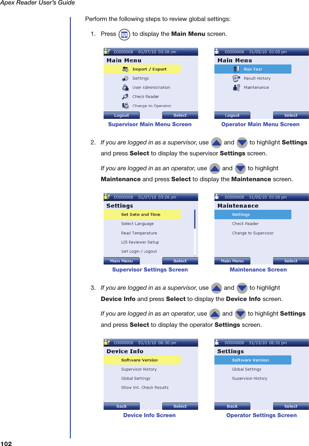 Apex Reader User&rsquo;s Guide102Perform the following steps to review global settings:1. Press   to display the Main Menu screen. 2. If you are logged in as a supervisor, use   and   to highlight Settings and press Select to display the supervisor Settings screen.If you are logged in as an operator, use   and   to highlight Maintenance and press Select to display the Maintenance screen. 3. If you are logged in as a supervisor, use   and   to highlight Device Info and press Select to display the Device Info screen.If you are logged in as an operator, use   and   to highlight Settings and press Select to display the operator Settings screen.      Supervisor Main Menu Screen                 Operator Main Menu ScreenSupervisor Settings Screen                        Maintenance Screen            Device Info Screen                             Operator Settings Screen