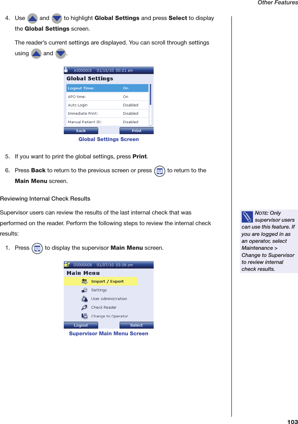 Other Features1034. Use   and   to highlight Global Settings and press Select to display the Global Settings screen.The reader&rsquo;s current settings are displayed. You can scroll through settings using   and  . 5. If you want to print the global settings, press Print. 6. Press Back to return to the previous screen or press   to return to the Main Menu screen.Reviewing Internal Check ResultsSupervisor users can review the results of the last internal check that was performed on the reader. Perform the following steps to review the internal check results:1. Press   to display the supervisor Main Menu screen. Global Settings ScreenNOTE: Only supervisor users can use this feature. If you are logged in as an operator, select Maintenance > Change to Supervisor to review internal check results.Supervisor Main Menu Screen