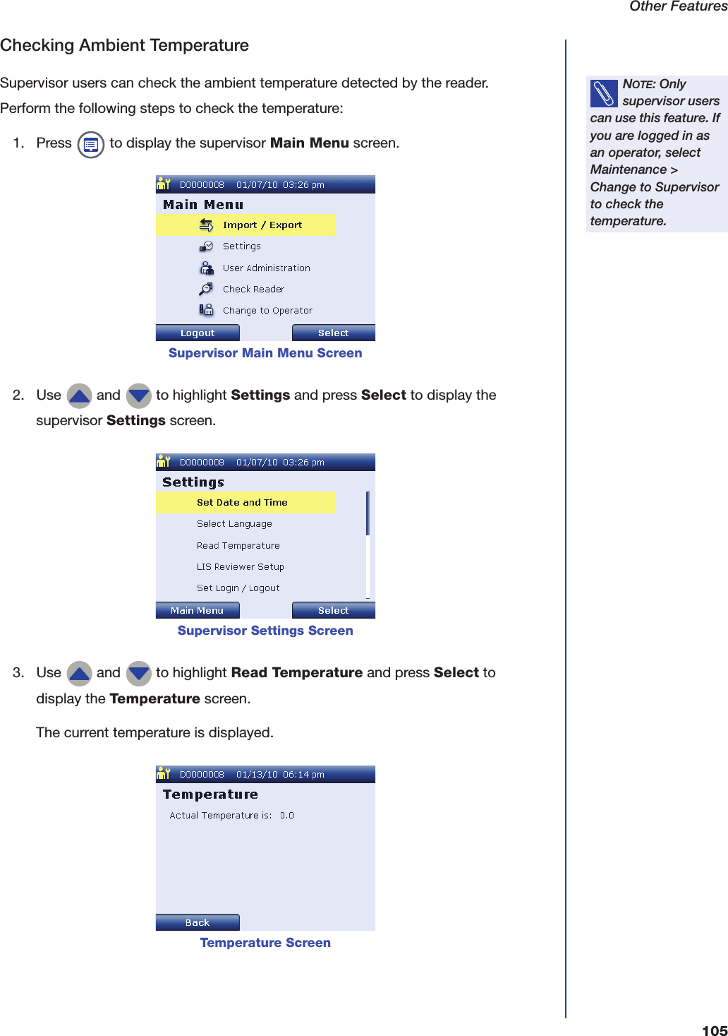 Other Features105Checking Ambient TemperatureSupervisor users can check the ambient temperature detected by the reader. Perform the following steps to check the temperature:1. Press   to display the supervisor Main Menu screen.2. Use   and   to highlight Settings and press Select to display the supervisor Settings screen.3. Use   and   to highlight Read Temperature and press Select to display the Temperature screen.The current temperature is displayed.NOTE: Only supervisor users can use this feature. If you are logged in as an operator, select Maintenance > Change to Supervisor to check the temperature.Supervisor Main Menu ScreenSupervisor Settings ScreenTemperature Screen