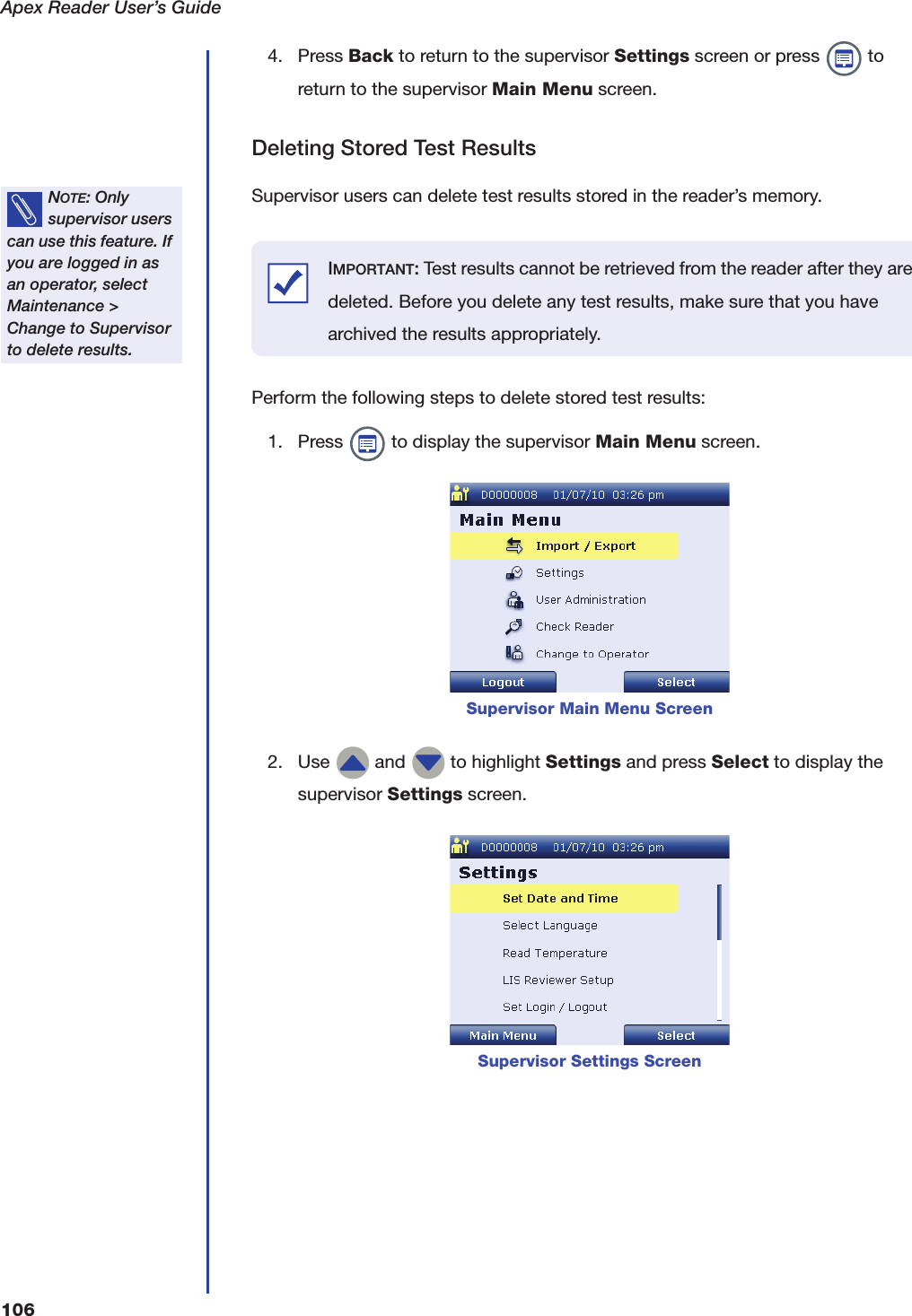 Apex Reader User&rsquo;s Guide1064. Press Back to return to the supervisor Settings screen or press   to return to the supervisor Main Menu screen.Deleting Stored Test ResultsSupervisor users can delete test results stored in the reader&rsquo;s memory.Perform the following steps to delete stored test results:1. Press   to display the supervisor Main Menu screen.2. Use   and   to highlight Settings and press Select to display the supervisor Settings screen.NOTE: Only supervisor users can use this feature. If you are logged in as an operator, select Maintenance > Change to Supervisor to delete results.Supervisor Main Menu ScreenSupervisor Settings ScreenIMPORTANT: Test results cannot be retrieved from the reader after they are deleted. Before you delete any test results, make sure that you have archived the results appropriately.