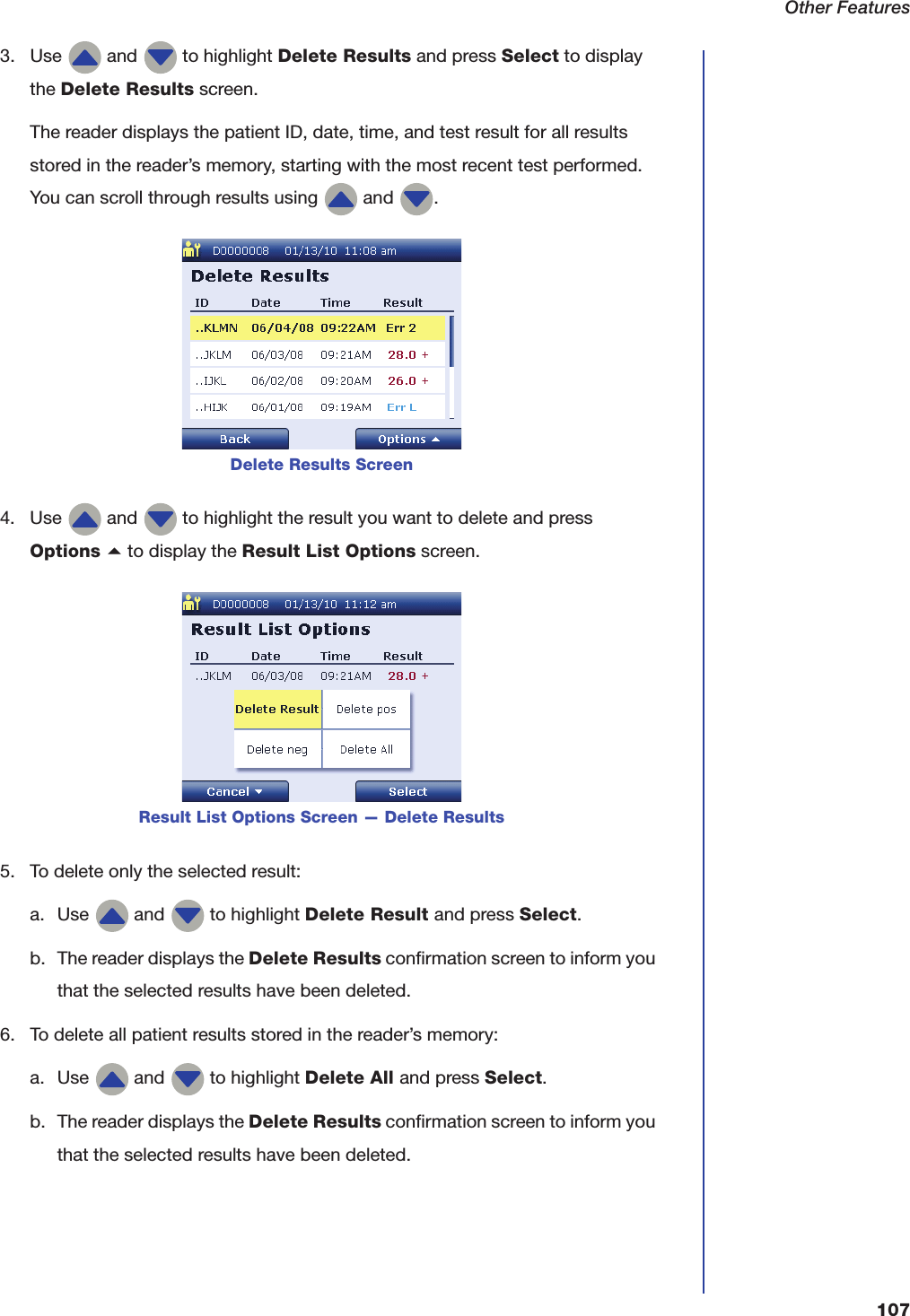 Other Features1073. Use   and   to highlight Delete Results and press Select to display the Delete Results screen.The reader displays the patient ID, date, time, and test result for all results stored in the reader&rsquo;s memory, starting with the most recent test performed. You can scroll through results using   and  .4. Use   and   to highlight the result you want to delete and press Options a to display the Result List Options screen.5. To delete only the selected result:a. Use   and   to highlight Delete Result and press Select.b. The reader displays the Delete Results confirmation screen to inform you that the selected results have been deleted.6. To delete all patient results stored in the reader&rsquo;s memory:a. Use   and   to highlight Delete All and press Select.b. The reader displays the Delete Results confirmation screen to inform you that the selected results have been deleted.Delete Results ScreenResult List Options Screen &mdash; Delete Results