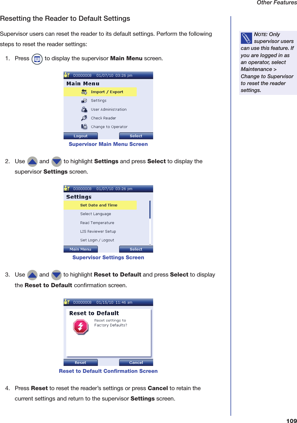 Other Features109Resetting the Reader to Default SettingsSupervisor users can reset the reader to its default settings. Perform the following steps to reset the reader settings:1. Press   to display the supervisor Main Menu screen.2. Use   and   to highlight Settings and press Select to display the supervisor Settings screen.3. Use   and   to highlight Reset to Default and press Select to display the Reset to Default confirmation screen.4. Press Reset to reset the reader&rsquo;s settings or press Cancel to retain the current settings and return to the supervisor Settings screen.NOTE: Only supervisor users can use this feature. If you are logged in as an operator, select Maintenance > Change to Supervisor to reset the reader settings.Supervisor Main Menu ScreenSupervisor Settings ScreenReset to Default Confirmation Screen