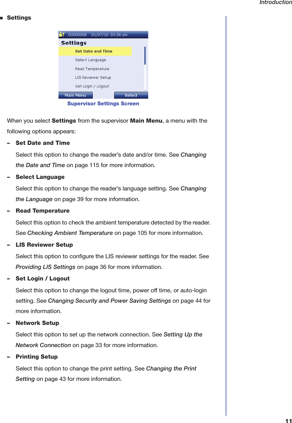 Introduction11■SettingsWhen you select Settings from the supervisor Main Menu, a menu with the following options appears:&ndash; Set Date and TimeSelect this option to change the reader&rsquo;s date and/or time. See Changing the Date and Time on page115 for more information.&ndash; Select LanguageSelect this option to change the reader&rsquo;s language setting. See Changing the Language on page39 for more information.&ndash; Read TemperatureSelect this option to check the ambient temperature detected by the reader. See Checking Ambient Temperature on page105 for more information.&ndash; LIS Reviewer SetupSelect this option to configure the LIS reviewer settings for the reader. See Providing LIS Settings on page36 for more information.&ndash; Set Login / LogoutSelect this option to change the logout time, power off time, or auto-login setting. See Changing Security and Power Saving Settings on page44 for more information.&ndash; Network SetupSelect this option to set up the network connection. See Setting Up the Network Connection on page33 for more information.&ndash; Printing SetupSelect this option to change the print setting. See Changing the Print Setting on page43 for more information.Supervisor Settings Screen