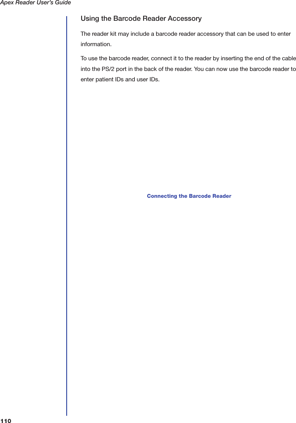Apex Reader User&rsquo;s Guide110Using the Barcode Reader AccessoryThe reader kit may include a barcode reader accessory that can be used to enter information.To use the barcode reader, connect it to the reader by inserting the end of the cable into the PS/2 port in the back of the reader. You can now use the barcode reader to enter patient IDs and user IDs.Connecting the Barcode Reader