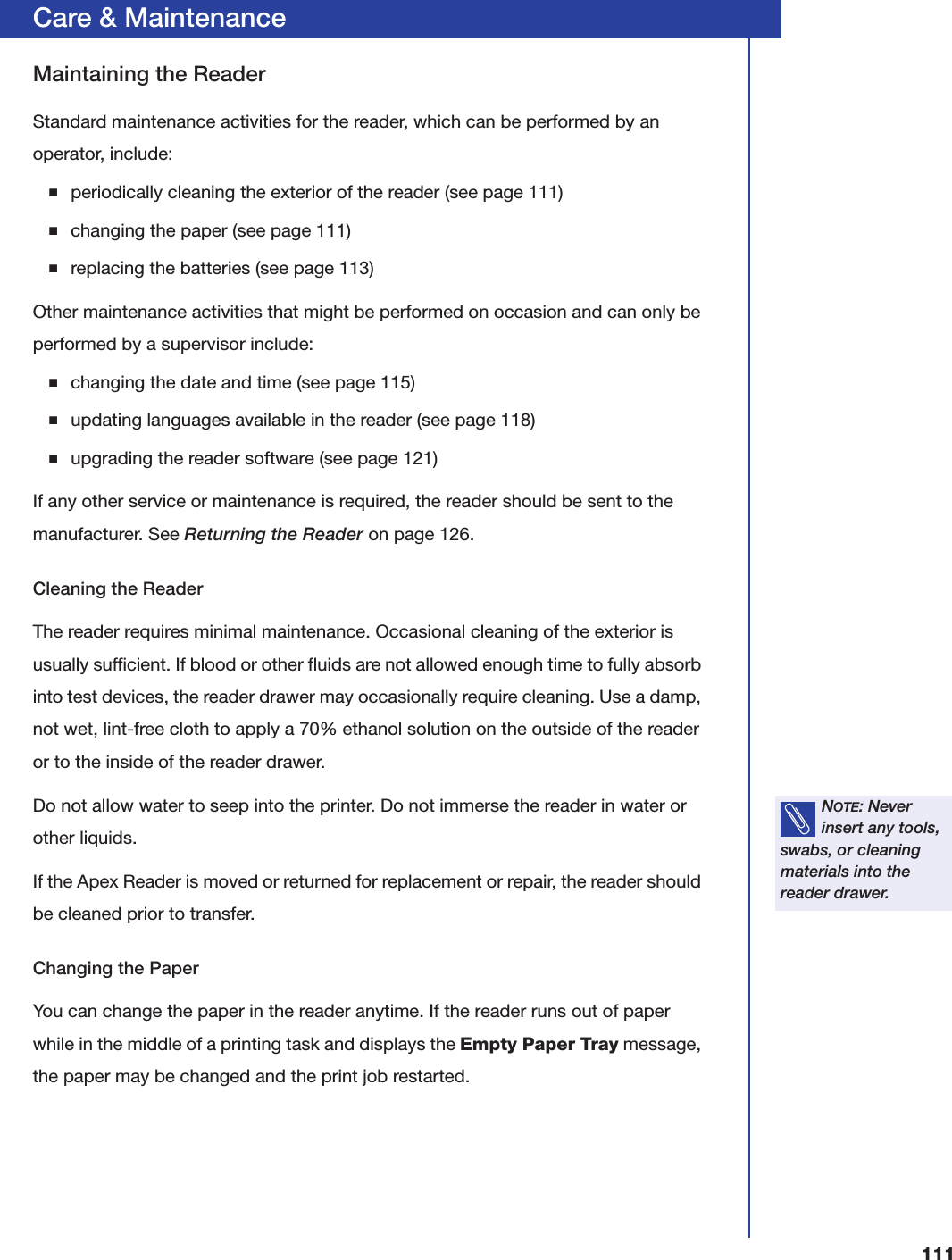 111Care &amp; MaintenanceMaintaining the ReaderStandard maintenance activities for the reader, which can be performed by an operator, include:■periodically cleaning the exterior of the reader (see page 111)■changing the paper (see page 111)■replacing the batteries (see page 113)Other maintenance activities that might be performed on occasion and can only be performed by a supervisor include:■changing the date and time (see page 115)■updating languages available in the reader (see page 118)■upgrading the reader software (see page 121)If any other service or maintenance is required, the reader should be sent to the manufacturer. See Returning the Reader on page126.Cleaning the ReaderThe reader requires minimal maintenance. Occasional cleaning of the exterior is usually sufficient. If blood or other fluids are not allowed enough time to fully absorb into test devices, the reader drawer may occasionally require cleaning. Use a damp, not wet, lint-free cloth to apply a 70% ethanol solution on the outside of the reader or to the inside of the reader drawer.Do not allow water to seep into the printer. Do not immerse the reader in water or other liquids.If the Apex Reader is moved or returned for replacement or repair, the reader should be cleaned prior to transfer.Changing the PaperYou can change the paper in the reader anytime. If the reader runs out of paper while in the middle of a printing task and displays the Empty Paper Tray message, the paper may be changed and the print job restarted.NOTE: Never insert any tools, swabs, or cleaning materials into the reader drawer.