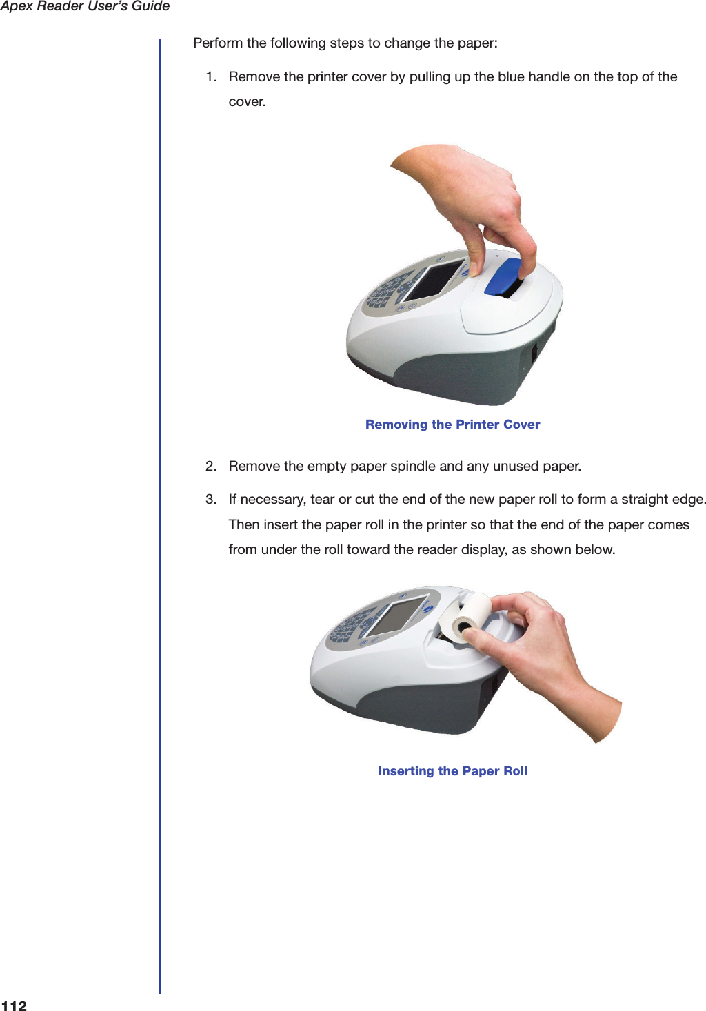 Apex Reader User&rsquo;s Guide112Perform the following steps to change the paper:1. Remove the printer cover by pulling up the blue handle on the top of the cover.2. Remove the empty paper spindle and any unused paper.3. If necessary, tear or cut the end of the new paper roll to form a straight edge. Then insert the paper roll in the printer so that the end of the paper comes from under the roll toward the reader display, as shown below.Removing the Printer CoverInserting the Paper Roll