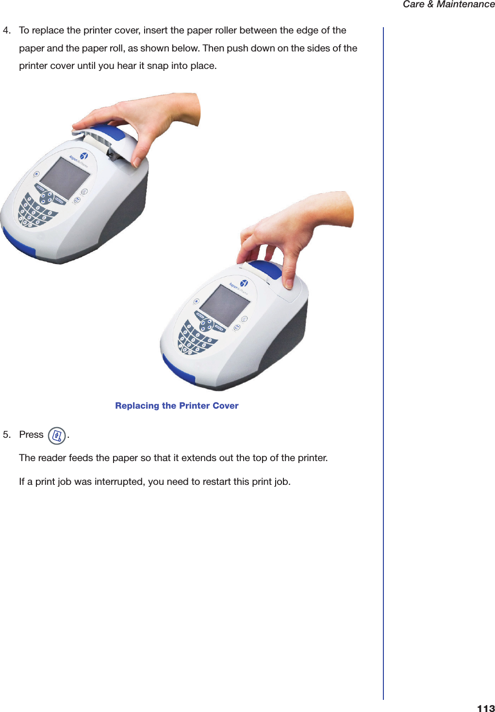 Care &amp; Maintenance1134. To replace the printer cover, insert the paper roller between the edge of the paper and the paper roll, as shown below. Then push down on the sides of the printer cover until you hear it snap into place.5. Press  .The reader feeds the paper so that it extends out the top of the printer.If a print job was interrupted, you need to restart this print job.Replacing the Printer Cover