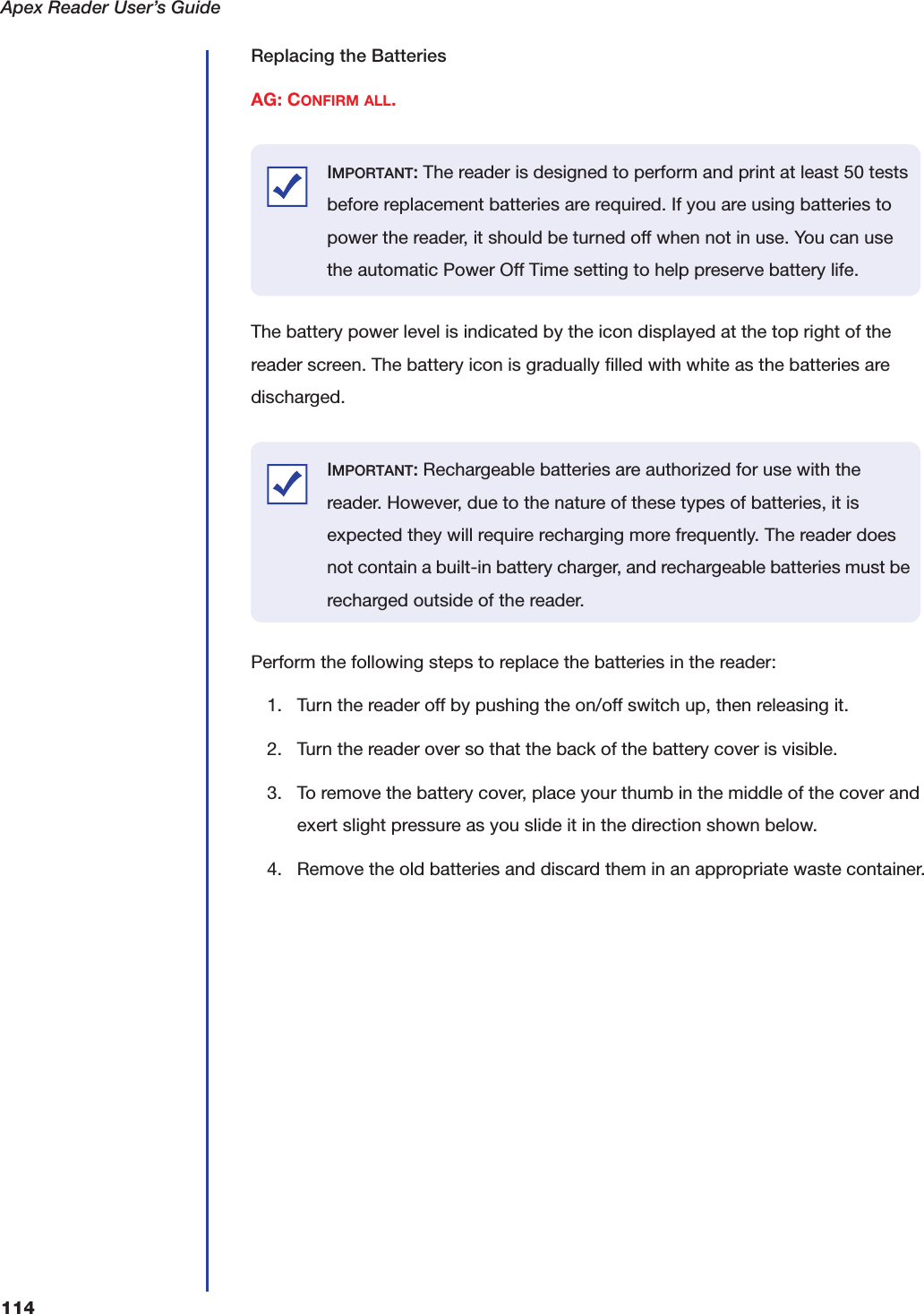 Apex Reader User&rsquo;s Guide114Replacing the BatteriesAG: CONFIRM ALL. The battery power level is indicated by the icon displayed at the top right of the reader screen. The battery icon is gradually filled with white as the batteries are discharged. Perform the following steps to replace the batteries in the reader:1. Turn the reader off by pushing the on/off switch up, then releasing it.2. Turn the reader over so that the back of the battery cover is visible.3. To remove the battery cover, place your thumb in the middle of the cover and exert slight pressure as you slide it in the direction shown below.4. Remove the old batteries and discard them in an appropriate waste container.IMPORTANT: The reader is designed to perform and print at least 50 tests before replacement batteries are required. If you are using batteries to power the reader, it should be turned off when not in use. You can use the automatic Power Off Time setting to help preserve battery life.IMPORTANT: Rechargeable batteries are authorized for use with the reader. However, due to the nature of these types of batteries, it is expected they will require recharging more frequently. The reader does not contain a built-in battery charger, and rechargeable batteries must be recharged outside of the reader.