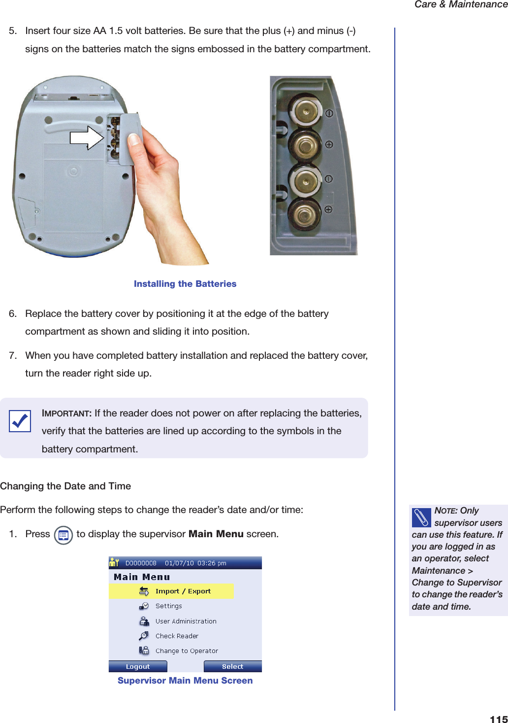 Care &amp; Maintenance1155. Insert four size AA 1.5 volt batteries. Be sure that the plus (+) and minus (-) signs on the batteries match the signs embossed in the battery compartment.6. Replace the battery cover by positioning it at the edge of the battery compartment as shown and sliding it into position.7. When you have completed battery installation and replaced the battery cover, turn the reader right side up. Changing the Date and TimePerform the following steps to change the reader&rsquo;s date and/or time:1. Press   to display the supervisor Main Menu screen.Installing the BatteriesIMPORTANT: If the reader does not power on after replacing the batteries, verify that the batteries are lined up according to the symbols in the battery compartment.NOTE: Only supervisor users can use this feature. If you are logged in as an operator, select Maintenance > Change to Supervisor to change the reader&rsquo;s date and time.Supervisor Main Menu Screen