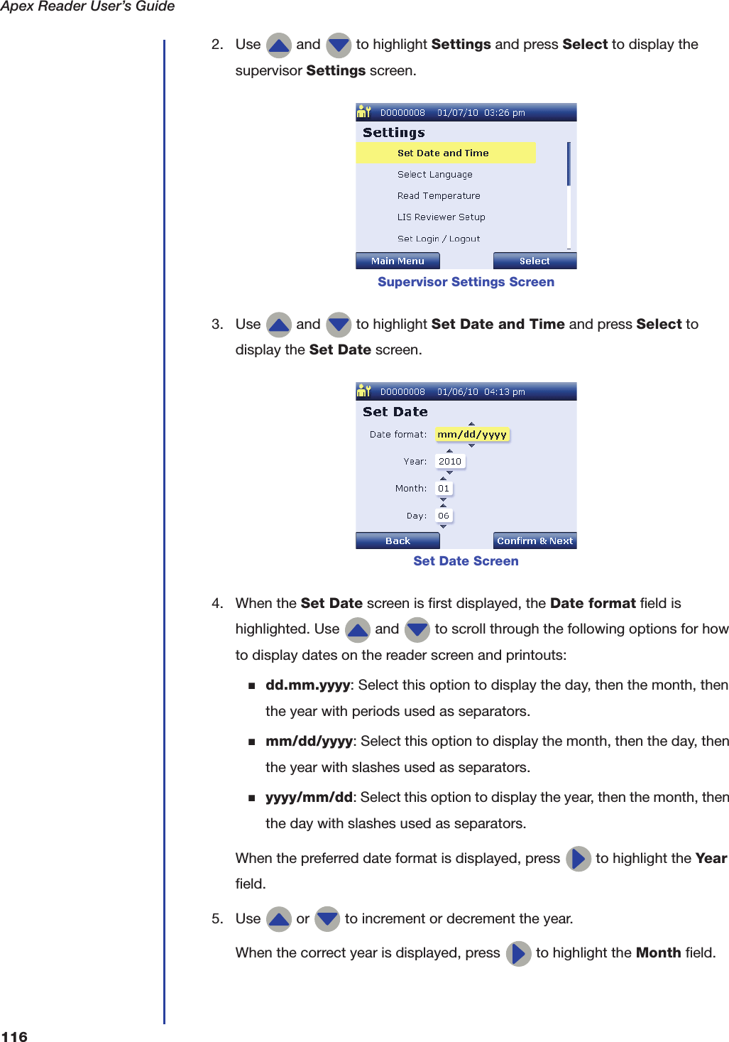 Apex Reader User&rsquo;s Guide1162. Use   and   to highlight Settings and press Select to display the supervisor Settings screen.3. Use   and   to highlight Set Date and Time and press Select to display the Set Date screen.4. When the Set Date screen is first displayed, the Date format field is highlighted. Use   and   to scroll through the following options for how to display dates on the reader screen and printouts:■dd.mm.yyyy: Select this option to display the day, then the month, then the year with periods used as separators.■mm/dd/yyyy: Select this option to display the month, then the day, then the year with slashes used as separators.■yyyy/mm/dd: Select this option to display the year, then the month, then the day with slashes used as separators.When the preferred date format is displayed, press   to highlight the Year field.5. Use   or   to increment or decrement the year.When the correct year is displayed, press   to highlight the Month field.Supervisor Settings ScreenSet Date Screen