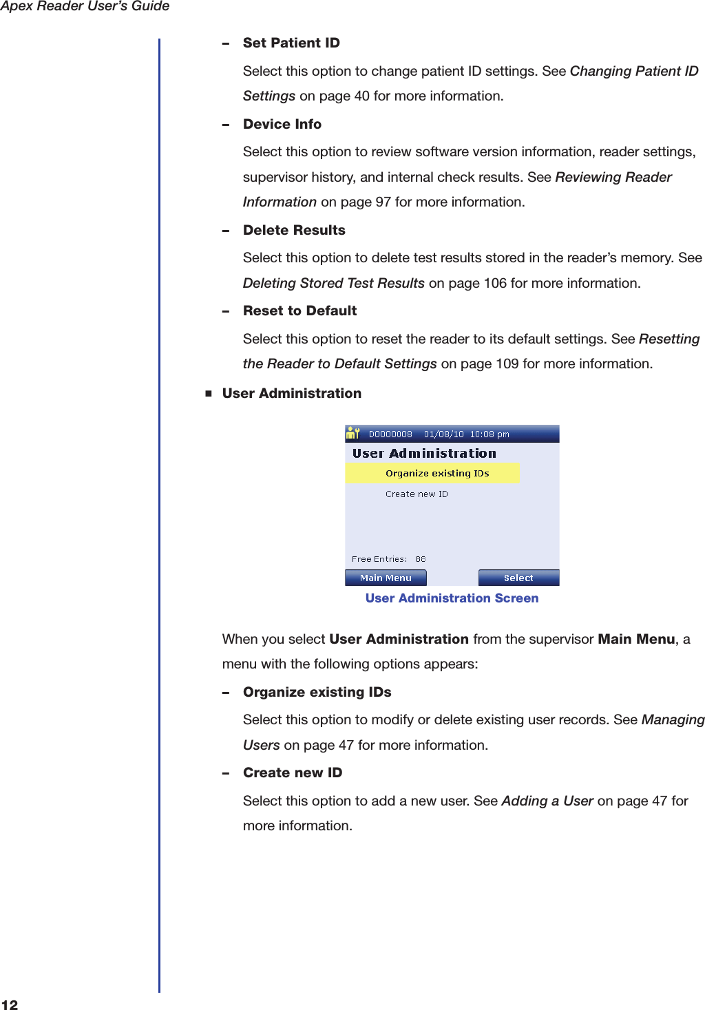 Apex Reader User&rsquo;s Guide12&ndash; Set Patient IDSelect this option to change patient ID settings. See Changing Patient ID Settings on page40 for more information.&ndash; Device InfoSelect this option to review software version information, reader settings, supervisor history, and internal check results. See Reviewing Reader Information on page97 for more information.&ndash; Delete ResultsSelect this option to delete test results stored in the reader&rsquo;s memory. See Deleting Stored Test Results on page106 for more information.&ndash; Reset to DefaultSelect this option to reset the reader to its default settings. See Resetting the Reader to Default Settings on page109 for more information.■User AdministrationWhen you select User Administration from the supervisor Main Menu, a menu with the following options appears:&ndash; Organize existing IDsSelect this option to modify or delete existing user records. See Managing Users on page47 for more information.&ndash; Create new IDSelect this option to add a new user. See Adding a User on page47 for more information.User Administration Screen